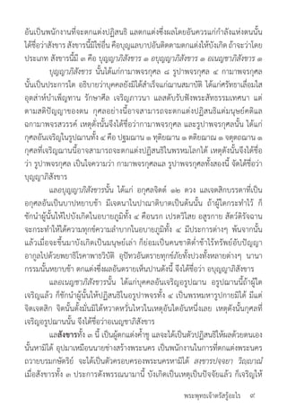 พระพุทธเจ้าตรัสรู้อะไร
อันเป็นพนักงานที่จะตกแต่งปฏิสนธิ แลตกแต่งซึ่งผลโดยอันควรแก่ก�ำลังแห่งตนนั้น
ได้ชื่อว่าสังขารสังขารนี้มิใช่อื่นคือบุญแลบาปอันติดตามตกแต่งให้บังเกิดถ้าจะว่าโดย
ประเภท สังขารนี้มี ๓ คือ บุญญาภิสังขาร ๑ อบุญญาภิสังขาร ๑ อเนญชาภิสังขาร ๑
	 บุญญาภิสังขาร นั้นได้แก่กามาพจรกุศล ๘ รูปาพจรกุศล ๔ กามาพจรกุศล
นั้นเป็นประการใด อธิบายว่าบุคคลยังมิได้ส�ำเร็จแก่ฌานสมาบัติ ได้แก่ศรัทธาเลื่อมใส
อุตส่าห์บ�ำเพ็ญทาน รักษาศีล เจริญภาวนา แลสดับรับฟังพระสัทธรรมเทศนา แต่
ตามสติปัญญาของตน กุศลอย่างนี้อาจสามารถจะตกแต่งปฏิสนธิแต่มนุษย์คติแล
ฉกามาพจรสวรรค์ เหตุดั่งนั้นจึงได้ชื่อว่ากามาพจรกุศล และรูปาพจรกุศลนั้น ได้แก่
กุศลอันเจริญในรูปฌานทั้ง ๔ คือ ปฐมฌาน ๑ ทุติยฌาน ๑ ตติยฌาณ ๑ จตุตถฌาน ๑
กุศลที่เจริญฌานนี้อาจสามารถจะตกแต่งปฏิสนธิในพรหมโลกได้ เหตุดังนั้นจึงได้ชื่อ
ว่า รูปาพจรกุศล เป็นใจความว่า กามาพจรกุศลแล รูปาพจรกุศลทั้งสองนี้ จัดได้ชื่อว่า
บุญญาภิสังขาร
	 แลอบุญญาภิสังขารนั้น ได้แก่ อกุศลจิตต์ ๑๒ ดวง แลเจตสิกบรรดาที่เป็น
อกุศลอันเป็นบาปหยาบช้า มีเจตนาในปาณาติบาตเป็นต้นนั้น ถ้าผู้ใดกระท�ำไว้ ก็
ชักน�ำผู้นั้นให้ไปบังเกิดในอบายภูมิทั้ง ๔ คือนรก เปรตวิไสย อสูรกาย สัตว์ดิรัจฉาน
จะกระท�ำให้ได้ความทุกข์ความล�ำบากในอบายภูมิทั้ง ๔ มีประการต่างๆ พ้นจากนั้น
แล้วเมื่อจะขึ้นมาบังเกิดเป็นมนุษย์เล่า ก็ย่อมเป็นคนชาติต�่ำช้าไร้ทรัพย์อับปัญญา
อากูลไปด้วยพยาธิโรคาพาธวิบัติ อุปัทวอันตรายทุกข์ภัยทั้งปวงทั้งหลายต่างๆ นานา
กรรมนั้นหยาบช้า ตกแต่งซึ่งผลอันตรายเห็นปานดังนี้ จึงได้ชื่อว่า อบุญญาภิสังขาร 	
	 แลอเนญชาภิสังขารนั้น ได้แก่บุคคลอันเจริญอรูปฌาน อรูปฌานนี้ถ้าผู้ใด
เจริญแล้ว ก็ชักน�ำผู้นั้นให้ปฏิสนธิในอรูปาพจรทั้ง ๔ เป็นพรหมหารูปกายมิได้ มีแต่
จิตเจตสิก จิตนั้นตั้งมั่นมิได้หวาดหวั่นไหวในเหตุอันใดอันหนึ่งเลย เหตุดังนั้นกุศลที่
เจริญอรูปฌานนั้น จึงได้ชื่อว่าอเนญชาภิสังขาร
	 แลสังขารทั้ง ๓ นี้ เป็นผู้ตกแต่งค�้ำชู แลจะได้เป็นตัวปฏิสนธิให้ผลด้วยตนเอง
นั้นหามิได้ อุปมาเหมือนนายช่างสร้างพระนคร เป็นพนักงานในการที่ตกแต่งพระนคร
ถวายบรมกษัตริย์ จะได้เป็นตัวครอบครองพระนครหามิได้ สงฺขารปจฺจยา วิญฺาณํ
เมื่อสังขารทั้ง ๓ ประการดังพรรณนามานี้ บังเกิดเป็นเหตุเป็นปัจจัยแล้ว ก็เจริญให้
๙
 