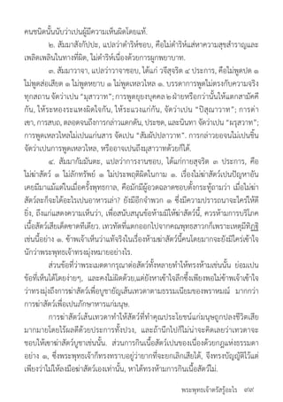 พระพุทธเจ้าตรัสรู้อะไร
คนชนิดนั้นนับว่าเปนผู้มีความเห็นผิดโดยแท้.
	 ๒. สัมมาสังกัปปะ, แปลว่าด�ำริห์ชอบ, คือใม่ด�ำริห์แส่หาความสุขส�ำราญและ
เพลิดเพลินในทางที่ผิด, ใม่ด�ำริห์เนื่องด้วยการผูกพยาบาท.
	 ๓. สัมมาวาจา, แปลว่าวาจาชอบ, ได้แก่ วจีสุจริต ๔ ประการ, คือใม่พูดปด ๑
ใม่พูดส่อเสียด ๑ ใม่พูดหยาบ ๑ ใม่พูดเหลวไหล ๑. บรรดาการพูดใม่ตรงกับความจริง
ทุกสถานจัดว่าเปน“มุสาวาท”;การพูดยุยงบุคคล๒ฝ่ายหรือกว่านั้นให้แตกสามัคคี
กัน, ให้ระหองระแหงผิดใจกัน, ให้ระแวงแก่กัน, จัดว่าเปน “ปิสุณาวาท”; การด่า
เฃา, การสบถ, ตลอดจนถึงการกล่าวแดกดัน, ประชด, และนินทา จัดว่าเปน “ผรุสวาท”;
การพูดเหลวไหลใม่เปนแก่นสาร จัดเปน “สัมผัปปลาวาท”. การกล่าวยอจนใม่เปนชิ้น
จัดว่าเปนการพูดเหลวไหล, หรืออาจเปนถึงมุสาวาทด้วยก็ได้.
	 ๔. สัมมากัมมันตะ, แปลว่าการงานชอบ, ได้แก่กายสุจริต ๓ ประการ, คือ
ใม่ฆ่าสัตว์ ๑ ใม่ลักทรัพย์ ๑ ใม่ประพฤติผิดในกาม ๑. เรื่องใม่ฆ่าสัตว์เปนปัญหาอัน
เคยมีมาแม้แต่ในเมื่อครั้งพุทธกาล, คือมักมีผู้อวดฉลาดชอบตั้งกระทู้ถามว่า เมื่อใม่ฆ่า
สัตว์ละก็จะได้อะไรเปนอาหารเล่า? ยังมีอีกจ�ำพวก ๑ ซึ่งมีความปรารถนาจะใคร่ให้ดี
ยิ่ง, ถึงแก่แสดงความเห็นว่า, เพื่อสนับสนุนข้อห้ามมิให้ฆ่าสัตว์นี้, ควรห้ามการบริโภค
เนื้อสัตว์เสียเด็ดฃาดทีเดียว. เทวทัตที่แตกออกไปจากคณพุทธสาวกก็เพราะเหตุมีทิฏฐิ
เช่นนี้อย่าง ๑. ฃ้าพเจ้าเห็นว่าแท้จริงในเรื่องห้ามฆ่าสัตว์นี้คนโดยมากจะยังมิใคร่เฃ้าใจ
นักว่าพระพุทธเจ้าทรงมุ่งหมายอย่างไร.
	 ส่วนข้อที่ว่าพระเมตตากรุณาต่อสัตว์ทั้งหลายท�ำให้ทรงห้ามเช่นนั้น ย่อมเปน
ข้อที่เห็นได้โดยง่ายๆ, และคงใม่ผิดด้วย,แต่ยังหาเฃ้าใจลึกซึ้งเพียงพอใม่ฃ้าพเจ้าเฃ้าใจ
ว่าทรงมุ่งถึงการฆ่าสัตว์เพื่อบูชายัญเส้นเทวดาตามธรรมเนียมของพราหมณ์ มากกว่า
การฆ่าสัตว์เพื่อเปนภักษาหารแก่มนุษ.
	 การฆ่าสัตว์เส้นเทวดาท�ำให้สัตว์ที่ท�ำคุณประโยชน์แก่มนุษถูกปลงชีวิตเสีย
มากมายโดยไร้ผลดีด้วยประการทั้งปวง, และถ้านึกไปก็ใม่น่าจะคิดเลยว่าเทวดาจะ
ชอบให้เฃาฆ่าสัตว์บูชาเช่นนั้น. ส่วนการกินเนื้อสัตว์เปนของเนื่องด้วยกฎแห่งธรรมดา
อย่าง ๑, ซึ่งพระพุทธเจ้าก็ทรงทราบอยู่ว่ายากที่จะยกเลิกเสียได้, จึงทรงบัญญัติไว้แต่
เพียงว่าใม่ให้ลงมือฆ่าสัตว์เองเท่านั้น, หาได้ทรงห้ามการกินเนื้อสัตว์ใม่.
๙๙
 
