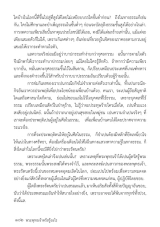 พระพุทธเจ้าตรัสรู้อะไร
ใดบ้างในโลกนี้ที่ขึ้นไปสู่ที่สูงได้โดยใม่เหยียบบรรใดขั้นต�่ำก่อน? ถึงในทางธรรมก็เช่น
กัน. ใครใม่ศึกษาและบ�ำเพ็ญธรรมในขั้นต�่ำๆ ก่อนจะบัลลุถึงธรรมขั้นสูงได้อย่างไรเล่า.
การงดความเพียรเสียนั้นหาคุณประโยชน์มิได้เลย, คงมีได้แต่ผลร้ายเท่านั้น, แม้แต่จะ
เพียงเสมอตัวก็ใม่ได้, เพราะกิเลศต่างๆ อันท่องเที่ยวอยู่ในจิตของเราคอยตามกวนอยู่
เสมอให้เรากระท�ำตามใจตัว,
	 แลความจริงย่อมมีอยู่ว่าบาปกรรมท�ำง่ายกว่ากุศลกรรม ฉนั้นการตามใจตัว
จึงมักพาให้เรากระท�ำบาปกรรมบ่อยๆ แม้โดยใม่ใครรู้สึกตัว. ถ้าหากว่ามีความเพียร
บากบั่น, หมั่นเพาะกุศลธรรมขึ้นไว้ในสันดาน, ก็เปรียบเหมือนประเทศที่เกณฑ์ทหาร
และตั้งกองต�ำรวจขึ้นไว้ส�ำหรับบ�ำราบบาปะธรรมอันเปรียบด้วยผู้ร้ายฉนั้น.
	 การข่มกิเลสของเราเปนกรณียกิจใม่จ�ำเพาะต่อตัวเราเท่านั้น, ทั้งเปนกรณีย-
กิจอันเราควรประพฤติเพื่อประโยชน์ของเพื่อนบ้านด้วย. คนเรา, จะเปนผู้ถือสัญชาติ
ใดแลถือศาสนาใดก็ตาม, ย่อมใม่ชอบแลใม่ไว้ใจบุคคลที่ไร้ธรรม, เพราะบุคคลที่ไร้
ธรรม เปรียบเหมือนสัตว์ในป่าดุร้าย, ใม่รู้ว่าจะประทุษร้ายใครเมื่อใด, เปนที่ระแวง
สงสัยอยู่เปนนิตย์. ฉนั้นถ้าปราถนาอยู่เปนสุขสงบในหมู่ชน เปนความจ�ำเปนจริงๆ ที่
เราจะต้องประพฤติเปนผู้อยู่ในศีลในธรรม, เพื่อเพื่อนบ้านคบได้โดยปราศจากความ
ระแวงใจ.
	 การที่จะประพฤติตนให้อยู่ในศีลในธรรม, ก็จ�ำเปนต้องมีหลักที่ยึดเหนี่ยวใจ
ให้แน่วในทางศรัทธา, ต้องมีเครื่องเตือนใจให้ใฝ่ในทางแสวงหาความรู้ในทางธรรม. ก็
สิ่งใดเล่าในโลกนี้จะมีดียิ่งไปกว่าพระรัตนตรัย?
	 เพราะเหตุใดเล่าจึงเปนเช่นนั้น? เพราะเหตุที่พระพุทธเจ้าได้เปนผู้ตรัสรู้พระ
ธรรม, พระธรรมนั้นพระสงฆ์ได้ทรงจ�ำไว้, และพระสงฆ์เปนสาวกของพระพุทธเจ้า,
พระรัตนตรัยนี้เปนของหมดจดอุดมเลิดในโลก, ย่อมเปนไปพร้อมเพื่อความหมดจด
อย่างยิ่งแก่สัตว์ทั้งหลายผู้เลื่อมใสแล้วผู้ใคร่ซึ่งความหมดจดแก่ตน, ผู้ปฏิบัติโดยชอบ. 	
	 ผู้ใดถึงพระรัตนตรัยว่าเปนสรณะแล้ว,มาเห็นอริยสัจทั้งสี่ด้วยปัญญาอันชอบ,
นับว่าได้ประสพสรณะอันท�ำให้สบายใจอย่างยิ่ง, เพราะอาจจะได้พ้นจากทุกข์ทั้งปวง,
ดังนี้แล.
๑๐๒
 