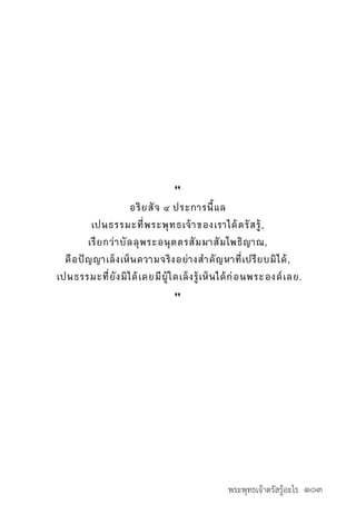 พระพุทธเจ้าตรัสรู้อะไร ๑๐๓
“
อริยสัจ ๔ ประการนี้แล
เปนธรรมะที่พระพุทธเจ้าของเราได้ตรัสรู้,
เรียกว่าบัลลุพระอนุตตรสัมมาสัมโพธิญาณ,
คือปัญญาเล็งเห็นความจริงอย่างส�ำคัญหาที่เปรียบมิได้,
เปนธรรมะที่ยังมิได้เคยมีผู้ใดเล็งรู้เห็นได้ก่อนพระองค์เลย.
“
 