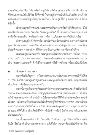 พระพุทธเจ้าตรัสรู้อะไร
แหลกกันไปข้าง เสียง “ล้อรถศึก” หมุนไปทางทิศใด ย่อมหมายถึงการฆ่าฟัน ท�ำลาย
ชีวิตคนตกตายเป็นใบไม้ร่วง ไอ้ที่ว่าหนึ่งในตองอูก็อาจจะสิ้นชื่อในฉับพลัน ท่านจึงว่า
ล้อศึกของพระมหาราชผู้ยิ่งใหญ่ หมุนไปในทางทิศใด สุดที่ใครๆ จะต้านทานได้ ฉันใด
ก็ฉันนั้น
	 เมื่อพระพุทธเจ้าทรงแสดงธรรมเทศนาอันบรรยายถึงอริยสัจสี่ประการ ที่ไม่
เคยมีใครค้นพบมาก่อน ก็เท่ากับ “ทรงหมุนกงล้อ” ที่ไม่มีใครสามารถจะหยุดได้ แต่
กงล้อที่ทรงหมุนเป็น “กงล้อแห่งธรรม” หรือ “กงล้อแห่งความจริงอันประเสิรฐ”
	 ล้อธรรมหมุนไปยังทิศทางใด จะขจัดท�ำลายโมหะอวิชชา ออกจากจิตใจของ
ผู้คน ให้ได้พบแสงสว่างแห่งชีวิต บันดาลแต่ความสงบสันติสุขแก่ชาวโลก ไม่เหมือน
ล้อรถศึกของมหาราชทางโลก ที่พัดพาเอากลิ่นอายแห่งการฆ่าฟันตามไปด้วย
	 เพราะเหตุฉะนี้แหละครับ พระพุทธองค์จึงมีพระนามอีกอย่างหนึ่งว่า “พระ
ธรรมราชา” (พระราชาแห่งธรรม) มีพระสารีบุตรอัครสาวกช่วยเผยแพร่พระธรรม
เป็น “พระธรรมเสนาบดี” ซึ่งถ้ามีโอกาสจะกล่าวถึงข้างหน้า คราวนี้ขอเอวังแค่นี้ก่อน
๒.	 ช่วงแห่งการแสวงหา
	 คราวที่แล้วได้พูดว่า ท�ำไมพระธรรมเทศนาครั้งแรกของพระพุทธเจ้าจึงมีชื่อ
ว่า “ธัมมจักกัปปวัตตนสูตร” (สูตรว่าด้วยการหมุนกงล้อคือพระธรรม) ผิดถูกอย่างไร
เป็นเพียงการสันนิษฐานของผมนะครับ
	 คราวนี้มาพูดถึงสาเหตุที่พระองค์จ�ำเพาะเจาะจงจะทรงแสดงเรื่องนี้แก่ศิษย์
รุ่นแรก ๕ คนของพระองค์ก่อน ขออนุญาตย้อนหลังสักนิด ช่วงระยะเวลา ๖ ปี ก่อน
ตรัสรู้ พระพุทธองค์ทรงท�ำอะไรบ้าง ผู้เขียนพุทธประวัติมิได้กล่าวโดยละเอียด พูดแต่
เพียงว่า หลังจากเสด็จออกผนวชแล้วไปศึกษาอยู่กับส�ำนักอาฬารดาบส กาลามโคตร
จนส�ำเร็จฌาณสมาบัติถึงขั้นที่ ๗ แล้วก็ไปศึกษาต่อกับอุทกดาบส รามบุตร จนส�ำเร็จ
ฌาณสมาบัติขั้นที่ ๘ เมื่อเห็นว่ามิใช่ทางน�ำไปสู่การตรัสรู้ จึงอ�ำลาอาจารย์ไปแสวงหา
ด้วยพระองค์เอง
	 จากนั้นพระองค์ก็ทรงท�ำ “ทุกรกิริยา” เมื่อพบว่าทุกรกิริยา ก็มิใช่ทางเพื่อ
รู้แจ้ง จึงหันมาด�ำเนินตามทางสายกลาง แล้วก็ได้บรรลุอนุตรสัมมาสัมโพธิญาณ คือ
๑๐๖
 