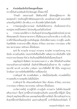 พระพุทธเจ้าตรัสรู้อะไร
๔.	 ค�ำแปลธัมมจักกัปปวัตตนสูตรทั้งหมด
คราวนี้เป็นค�ำแปลธัมมจักกัปปวัตตนสูตร ทั้งหมด ดังนี้
	 “ข้าพเจ้า (พระอานนท์) ได้สดับมาดังนี้ เมื่อพระผู้มีพระภาค (คือ
พระพุทธเจ้า) ประทับอยู่ที่ป่าอิสิปตนมฤคทายวัน แขวงเมืองพาราณสี พระองค์ตรัส
แก่พระปัญจวัคคีย์ว่า มีทางตัน ๒ ทาง ที่บรรพชิต ไม่พึงด�ำเนินคือ
๑.	 การหมกมุ่นอยู่ในกามารมณ์ อันเป็นสิ่งที่เลวทราม เป็นเรื่องของชาวบ้าน
ของปุถุชน (คนมีกิเลสหนา) ไม่ประเสริฐ และไม่มีประโยชน์
๒.	 การทรมานตนให้ล�ำบาก อันเป็นทุกข์ ไม่ประเสริฐและไม่มีประโยชน์ ตถาคต
(คือพระพุทธเจ้า) ค้นพบทางสายกลาง ที่ไม่ข้องแวะเกาะเกี่ยวทางตัน ๒ ทางนั้น เป็น
ทางที่ท�ำให้มองเห็นและรู้ความจริงอันสูงสุด เป็นไปเพื่อความสงบ ความรู้ยิ่ง และดับ
กิเลสได้สนิท ทางสายกลางนี้คือ เห็นชอบ ด�ำริชอบ เจรจาชอบ การงานชอบ อาชีพ
ชอบ พยายามชอบ ระลึกชอบ ตั้งใจมั่นชอบ
	 ทุกข์ คือ ความเกิด ความแก่ ความตาย ความโศก ความคร�่ำครวญ ความ
น้อยใจ ความคับแค้นใจ ประสบกับสิ่งที่ไม่เป็นที่รัก พลัดพรากจากสิ่งเป็นที่รัก ไม่ได้
ตามปรารถนาโดยสรุป ขันธ์ ๕ อันเป็นเหตุให้ยึดมั่นถือมั่นนี้แหละเป็นทุกข์
	 เหตุเกิดทุกข์ คือตัณหา (ความทะยานอยาก) ๓ ชนิด ที่เป็นตัวสร้างภพใหม่
ประกอบด้วยความก�ำหนัดยินดี เป็นตัวท�ำให้ติดเพลินในเรื่องต่างๆ คือ กามตัณหา
(อยากได้ อยากมี อยากเป็น) ภวตัณหา (อยากให้สิ่งที่ได้ ที่มี ที่เป็น คงอยู่นานๆ)
วิภวตัณหา (อยากหนีหรือสลัดทิ้งซึ่งภาวะที่ไม่ชอบใจ)
	 การดับทุกข์ คือ ความดับตัณหา ๓ ชนิดนั้นโดยไม่เหลือ ความสลัดทิ้งไป
ความสละคืน ความหลุดพ้น ไม่มีเยื่อใยใดๆ
	 ทางดับทุกข์ คือ อริยมรรคมีองค์แปด ได้แก่ เห็นชอบ ด�ำริชอบ เจรจาชอบ
การงานชอบ อาชีพชอบ พยายามชอบ ระลึกชอบ ตั้งใจมั่นชอบ
	 เราเกิดการหยั่งรู้ ความรู้ทั่วถึง ความรู้แจ้ง ความสว่าง ในสิ่งที่เราไม่เคยได้
สดับมาก่อนว่า นี้ทุกข์ ทุกข์นี้ควรก�ำหนดรู้ตามเป็นจริง และทุกข์นี้เราได้รู้แล้ว นี้เหตุ
เกิดทุกข์ เหตุเกิดทุกข์นี้ควรละ และเหตุเกิดทุกข์นี้เราละได้แล้ว นี้ความดับทุกข์ ความ
ดับทุกข์นี้ควรท�ำให้แจ้งประจักษ์ และความดับทุกข์นี้ เราท�ำให้แจ้งประจักษ์แล้ว นี้
๑๑๑
 
