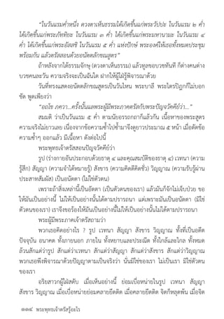 พระพุทธเจ้าตรัสรู้อะไร
	 “ในวันแรมค�่ำหนึ่ง ดวงตาเห็นธรรมได้เกิดขึ้นแก่พระวัปปะ ในวันแรม ๒ ค�่ำ
ได้เกิดขึ้นแก่พระภัททิยะ ในวันแรม ๓ ค�่ำ ได้เกิดขึ้นแก่พระมหานามะ ในวันแรม ๔
ค�่ำ ได้เกิดขึ้นแก่พระอัสสชิ ในวันแรม ๕ ค�่ำ แห่งปักษ์ พระองค์ให้เธอทั้งหมดประชุม
พร้อมกัน แล้วตรัสสอนด้วยอนัตตลักขณสูตร”
	 ถ้าหลังจากได้ธรรมจักษุ (ดวงตาเห็นธรรม) แล้วทูลขอบวชทันที ก็ต่างคนต่าง
บวชคนละวัน ความจริงจะเป็นฉันใด ฝากให้ผู้ใฝ่รู้พิจารณาด้วย
	 วันที่ทรงแสดงอนัตตลักขณสูตรเป็นวันไหน พระบาลี พระไตรปิฎกก็ไม่บอก
ชัด พูดเพียงว่า
	 “อถโข ภควา...ครั้งนั้นแลพระผู้มีพระภาคตรัสกับพระปัญจวัคคีย์ว่า...”
	 สมมติ ว่าเป็นวันแรม ๕ ค�่ำ ตามนัยอรรถกถาก็แล้วกัน เนื้อหาของพระสูตร
ความจริงไม่ยาวเลย เนื่องจากข้อความซ�้ำไปซ�้ำมาจึงดูยาวประมาณ ๕ หน้า เมื่อตัดข้อ
ความซ�้ำๆ ออกแล้ว มีเนื้อหา ดังต่อไปนี้
	 พระพุทธเจ้าตรัสสอนปัญจวัคคีย์ว่า
	 รูป (ร่างกายอันประกอบด้วยธาตุ ๔ และคุณสมบัติของธาตุ ๔) เวทนา (ความ
รู้สึก) สัญญา (ความจ�ำได้หมายรู้) สังขาร (ความคิดดีคิดชั่ว) วิญญาณ (ความรับรู้ผ่าน
ประสาทสัมผัส) เป็นอนัตตา (ไม่ใช่ตัวตน)
	 เพราะถ้าสิ่งเหล่านี้เป็นอัตตา (เป็นตัวตนของเรา) แล้วมันก็จักไม่เจ็บป่วย ขอ
ให้มันเป็นอย่างนี้ ไม่ให้เป็นอย่างนั้นได้ตามปรารถนา แต่เพราะมันเป็นอนัตตา (มิใช่
ตัวตนของเรา) เราจึงขอร้องให้มันเป็นอย่างนี้ไม่ให้เป็นอย่างนั้นไม่ได้ตามปรารถนา
	 พระผู้มีพระภาคเจ้าตรัสถามว่า
	 พวกเธอคิดอย่างไร ? รูป เวทนา สัญญา สังขาร วิญญาณ ทั้งที่เป็นอดีต
ปัจจุบัน อนาคต ทั้งภายนอก ภายใน ทั้งหยาบและประณีต ทั้งใกล้และไกล ทั้งหมด
ล้วนสักแต่ว่ารูป สักแต่ว่าเวทนา สักแต่ว่าสัญญา สักแต่ว่าสังขาร สักแต่ว่าวิญญาณ
พวกเธอพึงพิจารณาด้วยปัญญาตามเป็นจริงว่า นั่นมิใช่ของเรา ไม่เป็นเรา มิใช่ตัวตน
ของเรา
	 อริยสาวกผู้ใฝ่สดับ เมื่อเห็นอย่างนี้ ย่อมเบื่อหน่ายในรูป เวทนา สัญญา
สังขาร วิญญาณ เมื่อเบื่อหน่ายย่อมคลายยึดติด เมื่อคลายยึดติด จิตก็หลุดพ้น เมื่อจิต
๑๑๔
 