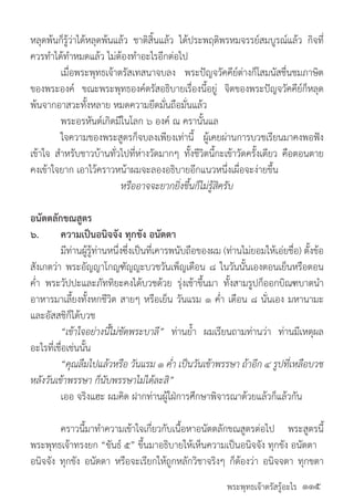 พระพุทธเจ้าตรัสรู้อะไร
หลุดพ้นก็รู้ว่าได้หลุดพ้นแล้ว ชาติสิ้นแล้ว ได้ประพฤติพรหมจรรย์สมบูรณ์แล้ว กิจที่
ควรท�ำได้ท�ำหมดแล้ว ไม่ต้องท�ำอะไรอีกต่อไป
	 เมื่อพระพุทธเจ้าตรัสเทสนาจบลง พระปัญจวัคคีย์ต่างก็โสมนัสชื่นชมภาษิต
ของพระองค์ ขณะพระพุทธองค์ตรัสอธิบายเรื่องนี้อยู่ จิตของพระปัญจวัคคีย์ก็หลุด
พ้นจากอาสวะทั้งหลาย หมดความยึดมั่นถือมั่นแล้ว
	 พระอรหันต์เกิดมีในโลก ๖ องค์ ณ ครานั้นแล
	 ใจความของพระสูตรก็จบลงเพียงเท่านี้ ผู้เคยผ่านการบวชเรียนมาคงพอฟัง
เข้าใจ ส�ำหรับชาวบ้านทั่วไปที่ห่างวัดมากๆ ทั้งชีวิตนี้กะเข้าวัดครั้งเดียว คือตอนตาย
คงเข้าใจยาก เอาไว้คราวหน้าผมจะลองอธิบายอีกแนวหนึ่งเผื่อจะง่ายขึ้น
หรืออาจจะยากยิ่งขึ้นก็ไม่รู้สิครับ
อนัตตลักขณสูตร
๖.	 ความเป็นอนิจจัง ทุกขัง อนัตตา
	 มีท่านผู้รู้ท่านหนึ่งซึ่งเป็นที่เคารพนับถือของผม (ท่านไม่ยอมให้เอ่ยชื่อ) ตั้งข้อ
สังเกตว่า พระอัญญาโกญฑัญญะบวชวันเพ็ญเดือน ๘ ในวันนั้นเองตอนเย็นหรือตอน
ค�่ำ พระวัปปะและภัททิยะคงได้บวชด้วย รุ่งเช้าขึ้นมา ทั้งสามรูปก็ออกบิณฑบาตน�ำ
อาหารมาเลี้ยงทั้งหกชีวิต สายๆ หรือเย็น วันแรม ๑ ค�่ำ เดือน ๘ นั่นเอง มหานามะ
และอัสสชิก็ได้บวช
	 “เข้าใจอย่างนี้ไม่ขัดพระบาลี” ท่านย�้ำ ผมเรียนถามท่านว่า ท่านมีเหตุผล
อะไรที่เชื่อเช่นนั้น
	 “คุณลืมไปแล้วหรือ วันแรม ๑ ค�่ำ เป็นวันเข้าพรรษา ถ้าอีก ๔ รูปที่เหลือบวช
หลังวันเข้าพรรษา ก็นับพรรษาไม่ได้ละสิ”
	 เออ จริงแฮะ ผมคิด ฝากท่านผู้ใฝ่การศึกษาพิจารณาด้วยแล้วก็แล้วกัน
	 คราวนี้มาท�ำความเข้าใจเกี่ยวกับเนื้อหาอนัตตลักขณสูตรต่อไป พระสูตรนี้
พระพุทธเจ้าทรงยก “ขันธ์ ๕” ขึ้นมาอธิบายให้เห็นความเป็นอนิจจัง ทุกขัง อนัตตา
อนิจจัง ทุกขัง อนัตตา หรือจะเรียกให้ถูกหลักวิชาจริงๆ ก็ต้องว่า อนิจจตา ทุกขตา
๑๑๕
 