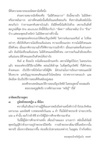 พระพุทธเจ้าตรัสรู้อะไร
นี่คือความหมายของอนัตตตานัยที่หนึ่ง
	 ส่วนความหมายนัยที่สองคือ “ไม่มีตัวตนถาวร” อันนี้หมายถึง ไม่มีอัตตา
หรืออาตมันถาวร อย่างที่คนสมัยนั้นเชื่อถือและสั่งสอนกัน คือชาวอินเดียสมัยโน้น
สอนกันว่า ร่างกายแตกดับสลายไปแล้ว ยังมีสิ่งหนึ่งไม่ดับไปด้วย เพราะเป็นสิ่งที่
สมบูรณ์ที่สุด (the absolute) สิ่งนี้ที่เรียกกันว่า “อัตตา” (หรืออาตมัน) บ้าง “ชีวะ”
บ้าง แต่พระพุทธเจ้าตรัสว่า ไม่มีอัตตาอย่างที่ว่านั้น
	 พระพุทธองค์ทรงบอกให้พระปัญจวัคคีย์ วิเคราะห์แยกแยะขันธ์ ๕ ไปทีละ
อย่างๆ เพื่อให้เห็นความไม่เที่ยงแท้แน่นอน ความเปลี่ยนแปลง ความไม่มีตัวตนและ
มิใช่ตัวตน เมื่อแยกพิจารณาแล้วก็ให้พิจารณารวมอีกทีว่า เมื่อแยกแต่ละชิ้นส่วนออก
แล้ว มันยังไม่เที่ยงแท้แน่นอน ไม่มีตัวตนและมิใช่ตัวตน เวลารวมกันแล้วมันจะเที่ยง
แท้แน่นอน มีตัวตนและเป็นตัวตนได้อย่างไร
	 ขันธ์ ๕ คืออะไร คงไม่ต้องแจงอีกนะครับ เพราะได้พูดไว้ย่อๆ ในตอนก่อน
แล้ว พระองค์ทรงใช้วิธีถามให้คิด ตล่อมให้เข้าจุด ในที่สุดปัญจวัคคีย์ ก็ได้ค�ำตอบ
ด้วยตนเอง เป็นวิธีการที่เปิดโอกาสให้ผู้ฟัง มีส่วนร่วมในการเรียนการสอนและได้
ใช้บทบาท แห่งปัญญาของตนคิดและเข้าใจโดยอิสระ ปราศจากการครอบง�ำ และ
ยัดเยียด นับเป็นวิธีการสอนที่ทันสมัยอยู่เสมอ
	 ลองศึกษาเทคนิคและวิธีการสอนปัญจวัคคีย์ ในพระสูตรนี้ ของสมเด็จ
พระบรมครูดูสิครับ บางทีท่านอาจจะ “ตรัสรู้” ก็ได้
อาทิตตปริยายสูตร
๗.	 ภูมิหลังของชฎิล ๓ พี่น้อง
	 คราวที่แล้วเขียนว่าท่านผู้รู้ที่ผมเคารพนับถือท่านหนึ่งทักว่าถ้าวัปปะภัททิยะ
มหานามะ และอัสสชิ บวชพระหลังวันแรม ๑ ค�่ำ ก็ไม่ได้เข้าพรรษาสิ น่าจะบวชวัน
แรม ๑ ค�่ำนั้น ผมก็ว่าเข้าทีดี ฝากให้ผู้ใฝ่การศึกษาพิจารณาด้วย
	 วันนี้มีผู้ใฝ่การศึกษาท่านหนึ่ง เพื่อนบ้านผมเอง มาบอกว่า สมัยนั้นยังไม่มี
พุทธบัญญัติว่าด้วยการอยู่จ�ำพรรษามิใช่หรือ การเข้าพรรษาเพิ่งมามีขึ้นหลังจากนั้น
หลายปี เนื่องจากมีพระมากขึ้น ท่องเที่ยวไปตามชนบทต่างๆ ในฤดูฝน บ้างก็เหยียบ
๑๑๗
 