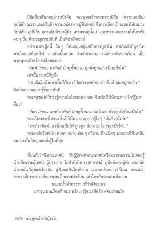 พระพุทธเจ้าตรัสรู้อะไร
	 มีข้อที่น่าสังเกตอย่างหนึ่งคือ พระพุทธเจ้าทรงทราบนิสัย (ความเคยชิน)
อุปนิสัย (แวว) และอธิมุติ (ความถนัด) ของผู้ฟังเทศน์ จึงทรงเลือกเรื่องแสดงให้เหมาะ
กับนิสัย อุปนิสัย และอธิมุติของผู้ฟัง เพราะเหตุนี้เอง เวลาทรงแสดงธรรมให้ใครฟัง
คนๆ นั้น จึงบรรลุธรรมทันที เป็นที่น่าอัศจรรย์
	 อย่างพวกชฎิลนี้ วันๆ ก็หมกมุ่นอยู่แต่กับการบูชาไฟ หายใจเข้าก็บูชาไฟ
หายใจออกก็บูชาไฟ ว่าอย่างนั้นเถอะ ย่อมมีประสบการณ์เกี่ยวกับความร้อน เมื่อ
พระพุทธเจ้าตรัสประโยคแรกว่า
	 “สพฺพํ ภิกฺขเว อาทิตฺตํ ภิกษุทั้งหลาย ทุกสิ่งทุกอย่างร้อนเป็นไฟ”
	 เท่านั้น พวกนี้ก็หูผึ่ง
	 “เอ มันมีแต่ไฟเท่านั้นที่ร้อน ท�ำไมพระองค์บอกว่า ร้อนไปหมดทุกอย่าง”
ชักเกิดความอยากรู้ขึ้นมาทันที
	 พระพุทธองค์ก็ทรงรู้ความในใจของพวกเธอ จึงตรัสยั่วให้กระหาย ใคร่รู้มาก
ขึ้นว่า
	 “กิญฺจ ภิกฺขเว สพฺพํ อาทิตฺตํ ภิกษุทั้งหลาย อะไรเล่า ที่ว่าทุกสิ่งร้อนเป็นไฟ”
	 ทรงเว้นระยะชั่วขณะยิ่งเร้าให้พวกเธออยากรู้ไวๆ “นั่นสิ อะไรล่ะ”
	 “จกฺขํ อาทิตฺตํ...ตาร้อนเป็นไฟ หู จมูก ลิ้น กาย ใจ ร้อนเป็นไฟ...”
	 พระองค์ตรัสต่อไป ค่อยๆ ขยาย ค่อยๆ อธิบาย ทีละนิดๆ พวกเธอก็ฟังเพลิน
จนกระทั่งเกิดญาณหยั่งรู้ในที่สุด
	 ที่บ่นกันว่าฟังพระเทศน์ ฟังผู้รู้ทางศาสนาเทศน์หรือบรรยายธรรมไม่ค่อยรู้
เรื่องก็เพราะผู้เทศน์ ผู้บรรยาย ไม่ค�ำนึงถึงประสบการณ์ ภูมิหลังของผู้ฟัง ตนถนัด
เรื่องอะไรก็พูดแต่เรื่องนั้น ผู้ฟังจะเป็นใครก็ตาม เวลายกตัวอย่างทีก็โน่น ยกแม่น�้ำ
คงคา เมืองพาราณสีของพระเจ้าพรหมทัตโน่น แล้วใครมันจะมองเห็นภาพ
ยกแม่น�้ำเจ้าพระยา (ที่ก�ำลังจะเน่า)
ยกกรุงเทพเมืองฟ้าอมร หรือยกรัฐบาลสิครับ ค่อยน่าสนใจ
	
๑๒๒
 