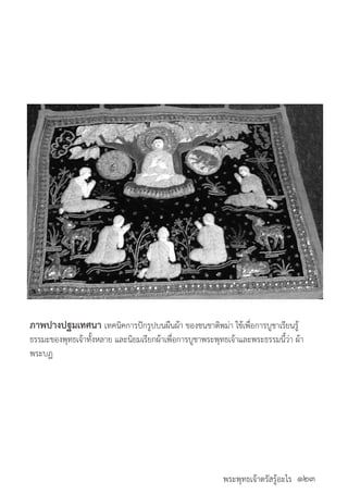 พระพุทธเจ้าตรัสรู้อะไร
	
ภาพปางปฐมเทศนา เทคนิคการปักรูปบนผืนผ้า ของชนชาติพม่า ใช้เพื่อการบูชาเรียนรู้
ธรรมะของพุทธเจ้าทั้งหลาย และนิยมเรียกผ้าเพื่อการบูชาพระพุทธเจ้าและพระธรรมนี้ว่า ผ้า
พระบฏ
๑๒๓
 