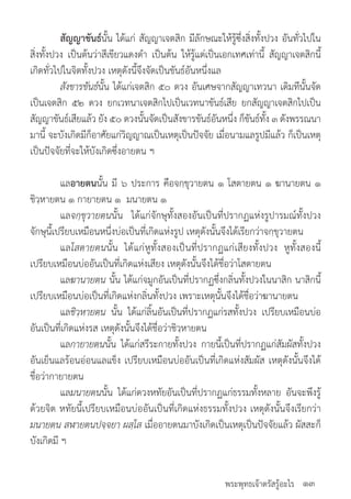 พระพุทธเจ้าตรัสรู้อะไร
	 สัญญาขันธ์นั้น ได้แก่ สัญญาเจตสิก มีลักษณะให้รู้ซึ่งสิ่งทั้งปวง อันทั่วไปใน
สิ่งทั้งปวง เป็นต้นว่าสีเขียวแดงด�ำ เป็นต้น ให้รู้แต่เป็นเอกเทศเท่านี้ สัญญาเจตสิกนี้
เกิดทั่วไปในจิตทั้งปวง เหตุดังนี้จึงจัดเป็นขันธ์อันหนึ่งแล
	 สังขารขันธ์นั้น ได้แก่เจตสิก ๕๐ ดวง อันเศษจากสัญญาเทวนา เดิมทีนั้นจัด
เป็นเจตสิก ๕๒ ดวง ยกเวทนาเจตสิกไปเป็นเวทนาขันธ์เสีย ยกสัญญาเจตสิกไปเป็น
สัญญาขันธ์เสียแล้ว ยัง ๕๐ ดวงนั้นจัดเป็นสังขารขันธ์อันหนึ่ง ก็ขันธ์ทั้ง ๓ ดังพรรณนา
มานี้ จะบังเกิดมีก็อาศัยแก่วิญญาณเป็นเหตุเป็นปัจจัย เมื่อนามแลรูปมีแล้ว ก็เป็นเหตุ
เป็นปัจจัยที่จะให้บังเกิดซึ่งอายตน ฯ
	 แลอายตนนั้น มี ๖ ประการ คือจกฺขุวายตน ๑ โสตายตน ๑ ฆานายตน ๑
ชิวฺหายตน ๑ กายายตน ๑ มนายตน ๑
	 แลจกฺขุวายตนนั้น ได้แก่จักษุทั้งสองอันเป็นที่ปรากฏแห่งรูปารมณ์ทั้งปวง
จักษุนี้เปรียบเหมือนหนึ่งบ่อเป็นที่เกิดแห่งรูป เหตุดังนั้นจึงได้เรียกว่าจกฺขุวายตน
	 แลโสตายตนนั้น ได้แก่หูทั้งสองเป็นที่ปรากฏแก่เสียงทั้งปวง หูทั้งสองนี้
เปรียบเหมือนบ่ออันเป็นที่เกิดแห่งเสียง เหตุดังนั้นจึงได้ชื่อว่าโสตายตน
	 แลฆานายตน นั้น ได้แก่จมูกอันเป็นที่ปรากฏซึ่งกลิ่นทั้งปวงในนาสิก นาสิกนี้
เปรียบเหมือนบ่อเป็นที่เกิดแห่งกลิ่นทั้งปวง เพราะเหตุนั้นจึงได้ชื่อว่าฆานายตน 	
	 แลชิวฺหายตน นั้น ได้แก่ลิ้นอันเป็นที่ปรากฏแก่รสทั้งปวง เปรียบเหมือนบ่อ
อันเป็นที่เกิดแห่งรส เหตุดังนั้นจึงได้ชื่อว่าชิวฺหายตน
	 แลกายายตนนั้น ได้แก่สรีระกายทั้งปวง กายนี้เป็นที่ปรากฏแก่สัมผัสทั้งปวง
อันเย็นแลร้อนอ่อนแลแข็ง เปรียบเหมือนบ่ออันเป็นที่เกิดแห่งสัมผัส เหตุดังนั้นจึงได้
ชื่อว่ากายายตน
	 แลมนายตนนั้น ได้แก่ดวงหทัยอันเป็นที่ปรากฏแก่ธรรมทั้งหลาย อันจะพึงรู้
ด้วยจิต หทัยนี้เปรียบเหมือนบ่ออันเป็นที่เกิดแห่งธรรมทั้งปวง เหตุดังนั้นจึงเรียกว่า
มนายตน สฬายตนปจฺจยา ผสฺโส เมื่ออายตนมาบังเกิดเป็นเหตุเป็นปัจจัยแล้ว ผัสสะก็
บังเกิดมี ฯ
๑๓
 
