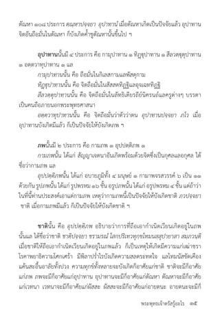 พระพุทธเจ้าตรัสรู้อะไร
ตัณหา ๑๐๘ ประการ ตณฺหาปจฺจยา อุปาทานํ เมื่อตัณหาเกิดเป็นปัจจัยแล้ว อุปาทาน
จิตอันถือมั่นในตัณหา ก็บังเกิดค�้ำชูตัณหานั้นขึ้นไป ฯ
	 อุปาทานนั้นมี ๔ ประการ คือ กามุปาทาน ๑ ทิฏฺฐุปาทาน ๑ สีลวตฺฐุตุปาทาน
๑ อตฺตวาทุปาทาน ๑ แล
	 กามุปาทานนั้น คือ ถือมั่นในกิเลสกามแลพัสดุกาม
	 ทิฏฺฐุปาทานนั้น คือ จิตถือมั่นในสัสสตทิฏฐิแลอุจเฉททิฏฐิ
	 สีลวตฺตุปาทานนั้น คือ จิตถือมั่นในลัทธิเดียรถีย์นิครนถ์แลครูต่างๆ บรรดา
เป็นคนถือภายนอกพระพุทธศาสนา
	 อตฺตวาทุปาทานนั้น คือ จิตถือมั่นว่าตัวว่าตน อุปาทานปจฺจยา ภโว เมื่อ
อุปาทานบังเกิดมีแล้ว ก็เป็นปัจจัยให้บังเกิดภพ ฯ
	 ภพนั้นมี ๒ ประการ คือ กามภพ ๑ อุปปตฺติภพ ๑
	 กามภพนั้น ได้แก่ สัญญาเจตนาอันเกิดพร้อมด้วยจิตซึ่งเป็นกุศลแลอกุศล ได้
ชื่อว่ากามภพ แล
	 อุปปตฺติภพนั้น ได้แก่ อบายภูมิทั้ง ๔ มนุษย์ ๑ กามาพจรสวรรค์ ๖ เป็น ๑๑
ด้วยกันรูปภพนั้นได้แก่รูปพรหม๑๖ชั้นอรูปภพนั้นได้แก่อรูปพรหม๔ชั้นแต่ถ้าว่า
ในที่นี้ท่านประสงค์เอาแต่กามภพ เหตุว่ากามภพนี้เป็นปัจจัยให้บังเกิดชาติ ภวปจฺจยา
ชาติ เมื่อกามภพมีแล้ว ก็เป็นปัจจัยให้บังเกิดชาติ ฯ
	 ชาตินั้น คือ อุปปตฺติภพ อธิบายว่าการที่ถือเอาก�ำเนิดเวียนเกิดอยู่ในภพ
นั้นแล ได้ชื่อว่าชาติ ชาติปจฺจยา ชรามรณํ โสกปริเทวทุกฺขโทมนสฺสุปายาสา สมฺภวนฺติ
เมื่อชาติให้ถือเอาก�ำเนิดเวียนเกิดอยู่ในภพแล้ว ก็เป็นเหตุให้เกิดมีความแก่เฒ่าชรา
โรคาพยาธิความโศกเศร้า มีพิลาปร�่ำไรบังเกิดความสลดระทดใจ แลโทมนัสขัดเคือง
แค้นสะอื้นอาลัยทั้งปวง ความทุกข์ทั้งหลายจะบังเกิดก็อาศัยแก่ชาติ ชาติจะมีก็อาศัย
แก่ภพ ภพจะมีก็อาศัยแก่อุปาทาน อุปาทานจะมีก็อาศัยแก่ตัณหา ตัณหาจะมีก็อาศัย
แก่เวทนา เวทนาจะมีก็อาศัยแก่ผัสสะ ผัสสะจะมีก็อาศัยแก่อายตนะ อายตนะจะมีก็
๑๕
 