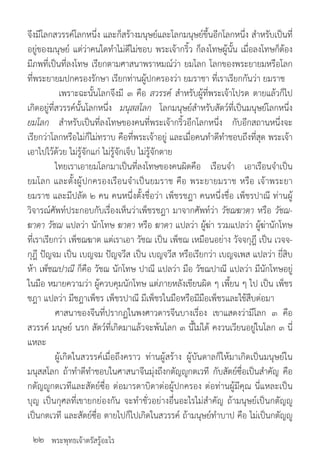 พระพุทธเจ้าตรัสรู้อะไร
จึงมีโลกสวรรค์โลกหนึ่ง และก็สร้างมนุษย์และโลกมนุษย์ขึ้นอีกโลกหนึ่ง ส�ำหรับเป็นที่
อยู่ของมนุษย์ แต่ว่าคนใดท�ำไม่ดีไม่ชอบ พระเจ้ากริ้ว ก็ลงโทษผู้นั้น เมื่อลงโทษก็ต้อง
มีภพที่เป็นที่ลงโทษ เรียกตามศาสนาพราหมณ์ว่า ยมโลก โลกของพระยายมหรือโลก
ที่พระยายมปกครองรักษา เรียกท่านผู้ปกครองว่า ยมราชา ที่เราเรียกกันว่า ยมราช
	 เพราะฉะนั้นโลกจึงมี ๓ คือ สวรรค์ ส�ำหรับผู้ที่พระเจ้าโปรด ตายแล้วก็ไป
เกิดอยู่ที่สวรรค์นั้นโลกหนึ่ง มนุสสโลก โลกมนุษย์ส�ำหรับสัตว์ที่เป็นมนุษย์โลกหนึ่ง
ยมโลก ส�ำหรับเป็นที่ลงโทษของคนที่พระเจ้ากริ้วอีกโลกหนึ่ง กับอีกสถานหนึ่งจะ
เรียกว่าโลกหรือไม่ก็ไม่ทราบ คือที่พระเจ้าอยู่ และเมื่อคนท�ำดีท�ำชอบถึงที่สุด พระเจ้า
เอาไปไว้ด้วย ไม่รู้จักแก่ ไม่รู้จักเจ็บ ไม่รู้จักตาย
	 ไทยเราเอายมโลกมาเป็นที่ลงโทษของคนผิดคือ เรือนจ�ำ เอาเรือนจ�ำเป็น
ยมโลก และตั้งผู้ปกครองเรือนจ�ำเป็นยมราช คือ พระยายมราช หรือ เจ้าพระยา
ยมราช และมีปลัด ๒ คน คนหนึ่งตั้งชื่อว่า เพ็ชรชฎา คนหนึ่งชื่อ เพ็ชรปาณี ท่านผู้
วิจารณ์ศัพท์ประกอบกับเรื่องเห็นว่าเพ็ชรชฎา มาจากศัพท์ว่า วัชฌฆาตา หรือ วัชฌ-
ฆาดา วัชฌ แปลว่า นักโทษ ฆาตา หรือ ฆาดา แปลว่า ผู้ฆ่า รวมแปลว่า ผู้ฆ่านักโทษ
ที่เราเรียกว่า เพ็ชฌฆาต แต่เราเอา วัชฌ เป็น เพ็ชฌ เหมือนอย่าง วัจจกุฎี เป็น เวจจ-
กุฎี ปัญจม เป็น เบญจม ปัญจวีส เป็น เบญจวีส หรือเรียกว่า เบญจเพส แปลว่า ยี่สิบ
ห้า เพ็ชฌปาณี ก็คือ วัชฌ นักโทษ ปาณี แปลว่า มือ วัชฌปาณี แปลว่า มีนักโทษอยู่
ในมือ หมายความว่า ผู้ควบคุมนักโทษ แต่ภายหลังเขียนผิด ๆ เพี้ยน ๆ ไป เป็น เพ็ชร
ชฎา แปลว่า มีชฎาเพ็ชร เพ็ชรปาณี มีเพ็ชรในมือหรือมีมือเพ็ชรและใช้สืบต่อมา
	 ศาสนาของจีนที่ปรากฏในพงศาวดารจีนบางเรื่อง เขาแสดงว่ามีโลก ๓ คือ
สวรรค์ มนุษย์ นรก สัตว์ที่เกิดมาแล้วจะพ้นโลก ๓ นี้ไม่ได้ คงวนเวียนอยู่ในโลก ๓ นี่
แหละ
	 ผู้เกิดในสวรรค์เมื่อถึงคราว ท่านผู้สร้าง ผู้บันดาลก็ให้มาเกิดเป็นมนุษย์ใน
มนุสสโลก ถ้าท�ำดีท�ำชอบในศาสนาจีนมุ่งถึงกตัญญูกตเวที กับสัตย์ซื่อเป็นส�ำคัญ คือ
กตัญญูกตเวทีและสัตย์ซื่อ ต่อมารดาบิดาต่อผู้ปกครอง ต่อท่านผู้มีคุณ นี่แหละเป็น
บุญ เป็นกุศลที่เขายกย่องกัน จะท�ำชั่วอย่างอื่นอะไรไม่ส�ำคัญ ถ้ามนุษย์เป็นกตัญญู
เป็นกตเวที และสัตย์ซื่อ ตายไปก็ไปเกิดในสวรรค์ ถ้ามนุษย์ท�ำบาป คือ ไม่เป็นกตัญญู
๒๒
 