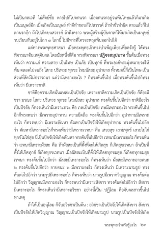 พระพุทธเจ้าตรัสรู้อะไร
ไม่เป็นกตเวที ไม่สัตย์ซื่อ ตายไปก็ไปตกนรก เมื่อตกนรกอยู่จนพ้นโทษแล้วก็มาเกิด
เป็นมนุษย์อีก เมื่อเกิดเป็นมนุษย์ ท�ำดีท�ำชอบก็ไปสวรรค์ ถ้าท�ำชั่วท�ำผิด ตายแล้วก็ไป
ตกนรกอีก ถึงไปเกิดบนสวรรค์ ถ้าถึงคราว พระผู้สร้างผู้บันดาลก็ให้มาเกิดเป็นมนุษย์
วนเวียนกันอยู่ในโลก ๓ โลกนี้ ไม่มีทางที่ใครจะหลุดพ้นออกไปได้
	 แต่ทางพระพุทธศาสนา เมื่อพระพุทธเจ้าทรงบ�ำเพ็ญเพียรเพื่อตรัสรู้ ได้ทรง
พิจารณาจับเหตุจับผล โดยนัยหนึ่งก็คือ ทรงพิจารณา ปฎิจจสมุปบาท ชั้นต้นเมื่อทรง
เห็นว่า ความแก่ ความตาย เป็นโทษ เป็นภัย เป็นทุกข์ ที่พระองค์ทรงมุ่งหมายจะให้
พ้น ตลอดไปจนถึง โสกะ ปริเทวะ ทุกขะ โทมนัสสะ อุปายาส ทั้งหมดนี้ก็เป็นโทษ เป็น
ส่วนที่สัตว์ไม่ปรารถนา แต่ว่ามีเพราะอะไร ? ก็ทรงค้นขึ้นไป เมื่อทรงค้นขึ้นไปก็ทรง
เห็นว่า มีเพราะชาติ
	 ชาติคือความเกิดนั่นแหละเป็นปัจจัย เพราะชาติความเกิดเป็นปัจจัย ก็ต้องมี
ชรา มรณะ โสกะ ปริเทวะ ทุกขะ โทมนัสสะ อุปายาส ทรงค้นขึ้นไปอีกว่า ชาติมีอะไร
เป็นปัจจัย ก็ทรงเห็นว่ามีเพราะภวะ คือ ภพเป็นปัจจัย ภพมีเพราะอะไร ทรงค้นขึ้นไป
อีกก็ทรงพบว่า มีเพราะอุปาทาน ความยึดถือ ทรงค้นขึ้นไปอีกว่า อุปาทานมีเพราะ
อะไร ก็ทรงพบว่า มีเพราะตัณหา ตัณหาเป็นปัจจัยให้เกิดอุปาทาน ทรงค้นขึ้นไปอีก
ว่า ตัณหามีเพราะอะไรก็ทรงเห็นว่ามีเพราะเวทนา คือ เสวยสุข เสวยทุกข์ เสวยไม่ใช่
ทุกข์ไม่ใช่สุข นี่เป็นปัจจัยให้เกิดตัณหา ทรงค้นขึ้นไปอีกว่าเวทนามีเพราะอะไรก็ทรงเห็น
ว่า เวทนามีเพราะผัสสะ คือ ถ้าผัสสะเป็นที่ตั้งที่จะให้เกิดสุข ก็เกิดสุขเวทนา ถ้าเป็นที่
ตั้งให้เกิดทุกข์ ก็เกิดทุกขเวทนา เมื่อผัสสะเป็นที่ตั้งให้เกิดอทุกขมสุข ก็เกิดอทุกขมสุข
เวทนา ทรงค้นขึ้นไปอีกว่า ผัสสะมีเพราะอะไร ก็ทรงเห็นว่า ผัสสะมีเพราะอายตนะ
๖ ทรงค้นขึ้นไปอีกว่า อายตนะ ๖ มีเพราะอะไร ก็ทรงเห็นว่า มีเพราะนามรูป ทรง
ค้นต่อไปอีกว่า นามรูปมีเพราะอะไร ก็ทรงเห็นว่า นามรูปมีเพราะวิญญาณ ทรงค้นต่อ
ไปอีกว่า วิญญาณมีเพราะอะไร ก็ทรงพบว่ามีเพราะสังขาร ทรงค้นต่อไปอีกว่า สังขาร
มีเพราะอะไร ก็ทรงเห็นว่ามีเพราะอวิชชา อย่างนี้เป็น ปฏิโลม คือจับผลสาวขึ้นไป
หาเหตุ
	 ถ้าให้เป็นอนุโลม ก็จับอวิชชาเป็นต้น : อวิชชาเป็นปัจจัยให้เกิดสังขาร สังขาร
เป็นปัจจัยให้เกิดวิญญาณ วิญญาณเป็นปัจจัยให้เกิดนามรูป นามรูปเป็นปัจจัยให้เกิด
๒๓
 