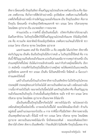 พระพุทธเจ้าตรัสรู้อะไร
สังขารนี่ตอนหนึ่งปัจจุบันอัทธาตั้งแต่วิญญาณไปจนถึงภพภพก็แยกเป็น๒คือกัมม-
ภพ ภพคือกรรม คือกิจการที่สัตว์ท�ำอย่างหนึ่ง อุปปัตติภพ ภพคือความเกิดขึ้นหรือ
ภพที่เกิดขึ้นอีกอย่างหนึ่ง ท่านจัดวิญญาณจนถึงกัมมภพ เป็น ปัจจุบันนอัทธา คือกาล
ปัจจุบัน นี่ตอนหนึ่ง ท่านจัดอุปปัตติภพและชาติ ชรา มรณะ โสกะ ปริเทวะทุกขะ
โทมนัสสะ อุปายาส เป็น อนาคตอัทธา กาลอนาคต
	 ท่านแบ่งเป็น ๓ กาลดังนี้ เมื่อเป็นเช่นนี้แล้ว อวิชชากับสังขารก็ล่วงมาแล้ว
มีแต่ในชาติก่อน ในปัจจุบันนี้สัตว์ก็มีตั้งแต่วิญญาณไปจนถึงกัมมภพ ยังไม่มีอุปปัตติ-
ภพ คือ ความเกิด ต่อชาติหน้าจึงจะมีอุปปัตติภพ ภพคือความเกิดแล้วก็มีชาติ ชรา
มรณะ โสกะ ปริเทวะ ทุกขะ โทมนัสสะ อุปายาส
	 และท่านแสดง สนธิ คือ หัวต่อไว้อีก ๓ คือ เหตุอดีต ได้แก่อวิชชา สังขารซึ่ง
ต่อกับวิญญาณ เป็นต้น อันเป็นปัจจุบันนี่เรียกว่าสนธิ ๑ ในปัจจุบันนี้ก็มีสนธิ คือ กาย
อันนี้ ที่มีวิญญาณเป็นต้นจนถึงกัมมภพ แบ่งเป็นส่วนผลมีมาจากเหตุเก่าส่วนหนึ่ง เป็น
ส่วนเหตุที่เกิดขึ้นใหม่ อันได้แก่กรรมอีกส่วนหนึ่ง ผลเก่ากับท�ำเหตุใหม่นี้ต่อกัน เรียก
ว่า สนธิหนึ่ง กรรมที่ท�ำในปัจจุบันนี้อันเรียกว่าเหตุใหม่ จะให้ผลต่อไปในอนาคตเป็น
อุปปัตติภพ และชาติ ชรา มรณะ เป็นต้น นี่เป็นสนธิอีกหนึ่ง จึงมีสนธิ ๓ นี่แบบเก่า
ท่านแสดงไว้เช่นนี้
	 แต่ถ้าเป็นเช่นนี้จริงแล้วอวิชชาสังขารเป็นอดีตอัทธาไม่ใช่ปัจจุบันใครจะ
ประพฤติดี ประพฤติชอบเท่าไรก็ละไม่ได้ เพราะเป็นอดีตล่วงมาแล้ว เหมือนอย่างเมื่อ
วานนี้เราท�ำอะไรไว้แล้ว จะมาละในวันนี้ละไม่ได้ และปัจจุบันอัทธาคือ ตั้งแต่วิญญาณ
จนถึงกัมมภพเป็นปัจจุบัน ถ้าเช่นนั้นตั้งแต่อุปปัตติภพ จนถึง ชาติ ชรา มรณะ โสกะ
ปริเทวะ ทุกขะ โทมนัสสะ อุปายาส เป็นอนาคต ยังไม่มาถึง
	 เมื่อเป็นเช่นนี้ในปัจจุบันนี้ใครก็ละไม่ได้ เพราะยังไม่มาถึง จะไปละอย่างไร
เหมือนดังพรุ่งนี้จะมีอะไรขึ้น เราจะละในวันนี้ไม่ได้ จะละได้ต่อเมื่อมาถึงเข้า ค้านกัน
อยู่เช่นนี้ และถ้าแบ่งแยกออกไปเป็น ๓ กาล ชาตินี้เราก็ไม่มีอวิชชา สังขารเพราะนั่น
เป็นเหตุอดีตล่วงมาแล้ว ทั้งไม่มี ชาติ ชรา มรณะ โสกะ ปริเทวะ ทุกขะ โทมนัสสะ
อุปายาส เพราะเป็นอนาคตยังไม่มาถึง นึกถึงพระอรหันต์ : พระอรหันต์ละอวิชชา
สังขารได้ อวิชชา สังขาร เป็นอดีตหรือ ? ก็จะเห็นได้ว่าไม่ใช่อดีต ปัจจุบันนี้แหละ ท่าน
๒๕
 