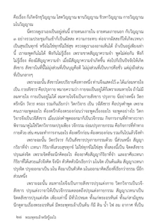 พระพุทธเจ้าตรัสรู้อะไร
คือเรื่อง ก็เกิดจักขุวิญญาณ โสตวิญญาณ ฆานวิญญาณ ชิวหาวิญญาณ กายวิญญาณ
มโนวิญญาณ
	 นี่ตรวจดูเราเองเป็นอยู่เช่นนี้ อายตนะภายใน อายตนะภายนอก กับวิญญาณ
๓ อย่างรวมประชุมกันเข้าก็เป็นผัสสะ ความกระทบ ต่อจากผัสสะก็ให้เกิดเวทนา
เป็นสุขเป็นทุกข์ หรือไม่ใช่ทุกข์ไม่ใช่สุข ตรวจดูเราเองอาจเห็นได้ ถ้าเป็นอยู่เพียงเท่า
นี้ เราจะพูดกันไม่ได้ ฟังกันไม่รู้เรื่อง เพราะขาดสัญญาความจ�ำ พูดไม่ต่อกัน ฟังก็
ไม่รู้เรื่อง ต้องมีสัญญาความจ�ำ เมื่อมีสัญญาความจ�ำเกิดขึ้น ต่อไปก็เป็นปัจจัยให้เกิด
สังขาร สังขารในที่นี้ไม่มุ่งส่วนที่เป็นบุญคือดี ไม่มุ่งส่วนที่เป็นบาปคือชั่ว แต่มุ่งถึงส่วน
ที่เป็นกลางๆ
	 เพราะฉะนั้น สังขารโดยปริยายคือทางหนึ่ง ท่านจึงแสดงไว้ ๓ ได้แก่ลมหายใจ
เป็น กายสังขาร คือปรุงกาย หมายความว่า กายจะเป็นอยู่ได้ก็เพราะลมหายใจ ถ้าไม่มี
ลมหายใจ กายเป็นอยู่ไม่ได้ ลมหายใจจึงเป็นกายสังขาร ปรุงกาย นี่อย่างหนึ่ง วิตก
ตรึกนึก วิจาร ตรอง รวมกันเรียกว่า วิตกวิจาร เป็น วจีสังขาร คือปรุงค�ำพูด เพราะ
คนเราจะพูดอะไร ต้องตรึกต้องตรองก่อนว่าจะพูดเรื่องอะไร จะพูดอย่างไร วิตก
วิจารจึงเป็นวจีสังขาร เมื่อเปล่งค�ำพูดออกมาก็เป็นวจีกรรม กิจการงานที่ท�ำทางวาจา
พิจารณาดูไม่ใช่วิตกวิจารจะปรุงเพียง วจีกรรม ย่อมปรุงกายกรรม คือกิจการที่ท�ำทาง
กายด้วย เช่น คนจะท�ำการงานอะไร ต้องตรึกก่อน ต้องตรองก่อน รวมกันไปแล้วจึงท�ำ
	 เพราะฉะนั้น วิตกวิจาร ก็เป็นสังขารปรุงกายกรรมด้วย นี่ส่วนหนึ่ง สัญญา
กริยาที่จ�ำ เวทนา กิริยาที่เสวยสุขทุกข์ ไม่ใช่ทุกข์ไม่ใช่สุข ทั้งสองนี้เป็น จิตตสังขาร
ปรุงแต่งจิต เพราะจิตที่จะนึกคิดอะไร ต้องอาศัยสัญญากิริยาที่จ�ำ และอาศัยเวทนา
กิริยาที่ได้เสวยแล้วจึงคิด จึงนึก ตัวคิดตัวนึกเรียกว่า มโนจิต เป็นต้นเดิม สัญญาเวทนา
ปรุงจิต ปรุงออกมาเป็น มโน คือมาเป็นตัวคิด มโนออกมาคิดเรื่องที่เรียกว่าธรรม นี่อีก
ส่วนหนึ่ง
	 เพราะฉะนั้น ลมหายใจจึงเป็นกายสังขารปรุงแต่งกาย วิตกวิจารเป็นวจี-
สังขาร ปรุงแต่งวาจาให้เป็นวจีกรรมตลอดถึงปรุงแต่งกายกรรม สัญญาเวทนาเป็น
จิตตสังขารปรุงแต่งจิต เพียงเท่านี้ มีทั่วไปหมด ทั้งแก่พระอรหันต์ ทั้งแก่สามัญชน
นึกดูตามเรื่องพระอรหันต์ มีพระพุทธเจ้าเป็นต้น ก็มี ดิน น�้ำ ไฟ ลม อากาศ ที่เป็น
๒๘
 