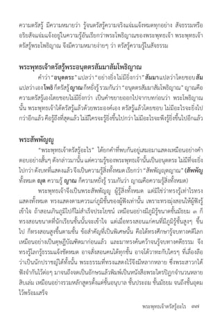 พระพุทธเจ้าตรัสรู้อะไร
ความตรัสรู้ มีความหมายว่า รู้จนตรัสรู้ความจริงแจ่มแจ้งหมดทุกอย่าง สัจธรรมหรือ
อริยสัจแจ่มแจ้งอยู่ในความรู้อันเรียกว่าพระโพธิญาณของพระพุทธเจ้า พระพุทธเจ้า
ตรัสรู้พระโพธิญาณ จึงมีความหมายง่ายๆ ว่า ตรัสรู้ความรู้ในสัจธรรม
พระพุทธเจ้าตรัสรู้พระอนุตตรสัมมาสัมโพธิญาณ
	 ค�ำว่า“อนุตตระ”แปลว่า“อย่างยิ่งไม่มียิ่งกว่า”สัมมาแปลว่าโดยชอบสัม
แปลว่าเองโพธิก็ตรัสรู้ญาณก็หยั่งรู้รวมกันว่า“อนุตตรสัมมาสัมโพธิญาณ”ญาณคือ
ความตรัสรู้เองโดยชอบไม่มียิ่งกว่า เป็นค�ำขยายออกไปจากบทก่อนว่า พระโพธิญาณ
นั้น พระพุทธเจ้าได้ตรัสรู้แล้วด้วยพระองค์เอง ตรัสรู้แล้วโดยชอบ ไม่มีอะไรจะยิ่งไป
กว่าอีกแล้วคือรู้ถึงที่สุดแล้วไม่มีใครจะรู้ยิ่งขึ้นไปกว่าไม่มีอะไรจะพึงรู้ยิ่งขึ้นไปอีกแล้ว
พระสัพพัญญู
	 “พระพุทธเจ้าตรัสรู้อะไร” ได้ยกค�ำที่พบกันอยู่เสมอมาแสดงเหมือนอย่างค�ำ
ตอบอย่างสั้นๆ ดังกล่าวมานั้น แต่ความรู้ของพระพุทธเจ้านั้นเป็นอนุตตระ ไม่มีที่จะยิ่ง
ไปกว่าดังบทที่แสดงแล้วจึงเป็นความรู้สิ่งทั้งหมดเรียกว่า“สัพพัญญุตญาณ”(สัพพัญ​
ทั้งหมด ญุต ความรู้ ญาณ ก็ความหยั่งรู้ รวมกันว่า ญาณคือความรู้สิ่งทั้งหมด)
	 พระพุทธเจ้าจึงเป็นพระสัพพัญญู ผู้รู้สิ่งทั้งหมด แต่มิใช่ว่าทรงรู้เท่าไรทรง
แสดงทั้งหมด ทรงแสดงตามควรแก่ภูมิชั้นของผู้ฟังเท่านั้น เพราะทรงมุ่งสอนให้ผู้ฟังรู้
เข้าใจ ถ้าสอนเกินภูมิไปก็ไม่ส�ำเร็จประโยชน์ เหมือนอย่างมีภูมิรู้ขนาดชั้นมัธยม ๓ ก็
ทรงสอนขนาดที่นักเรียนชั้นนั้นจะเข้าใจ แต่เมื่อทรงสอนแก่คนที่มีภูมิรู้ชั้นสูงๆ ขึ้น
ไป ก็ทรงสอนสูงขึ้นตามชั้น ข้อส�ำคัญที่เป็นพิเศษนั้น คือได้ทรงศึกษารู้จบทางคดีโลก
เหมือนอย่างเป็นดุษฎีบัณฑิตมาก่อนแล้ว และมาทรงค้นคว้าจนรู้จบทางคดีธรรม จึง
ทรงรู้โลกรู้ธรรมแจ้งชัดหมด อาจสั่งสอนคนได้ทุกชั้น อาจโต้วาทะกับใครๆ ที่เลื่องลือ
ว่าเป็นนักปราชญ์ได้ทั้งนั้น พระธรรมที่ทรงแสดงไว้จึงมีหลากหลาย ซึ่งพระสาวกได้
ฟังจ�ำกันไว้ต่อๆ มาจนถึงจดเป็นอักษรแล้วพิมพ์เป็นหนังสือพระไตรปิฎกจ�ำนวนหลาย
สิบเล่ม เหมือนอย่างรวมหลักสูตรตั้งแต่ชั้นอนุบาล ชั้นประถม ชั้นมัธยม จนถึงชั้นอุดม
ไว้พร้อมเสร็จ
๓๗
 