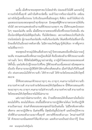 พระพุทธเจ้าตรัสรู้อะไร
	 ฉะนั้น เมื่อศึกษาพระพุทธศาสนาไปโดยล�ำดับ ย่อมจะเข้าใจได้ดี และจะยิ่งรู้
ความจริงยิ่งขึ้นทุกที แต่ถ้าเริ่มศึกษาผิดชั้น จะเข้าใจยากหรืออาจไม่เข้าใจ เหมือน
อย่างยังไม่รู้เลขชั้นประถม ไปจับเรียนเลขชั้นมัธยมสูงๆ ทีเดียว จะเข้าใจได้อย่างไร
และพระธรรมของพระพุทธเจ้าทุกข้อทุกบท มีเหตุผลที่ผู้ศึกษาอาจตรองตามให้เห็น
จริงได้ เพราะทรงแสดงส่องเข้ามาจนที่ตัวของเราเองทุกๆ คน มิได้ทรงแสดงไกลออก
ไปๆ จนมองไม่เห็น ฉะนั้น เมื่อมีใครมาถามพระองค์ถึงเรื่องที่ไกลออกไปเช่นนั้น เช่น
เรื่องโลกมีที่สุดหรือไม่มีที่สุดเป็นต้น ก็ไม่ได้ตรัสตอบ เพราะตรัสตอบไปก็ไม่ส�ำเร็จ
ประโยชน์อะไร ผู้ถามเองก็มองไม่เห็น คนอื่นก็มองไม่เห็น ได้แต่เชื่อหรือไม่เชื่อเท่านั้น
ถึงจะเชื่อก็เป็นเรื่องอย่างหลับตาเชื่อ ไม่มีทางจะเกิดปัญญารู้เห็นได้เอง ทางที่ถูกควร
จะไม่เชื่อมากกว่า
	 พระพุทธเจ้าทรงมุ่งให้คนเชื่อด้วยความรู้ จึงทรงงดแสดงเรื่องที่คนไม่อาจจะรู้
จะเห็น ทรงแสดงแต่เรื่องที่คนอาจจะรู้จะเห็นได้ คือเรื่องส่องเข้ามาที่ตัวของเราเองดัง
กล่าวแล้ว ใครๆ ที่มีจิตใจมีสติปัญญาอย่างสามัญ อาจรู้เข้าใจพระธรรมของพระองค์
ได้ทั้งนั้น และไม่ต้องไปรู้ไกลออกไปที่ไหน รู้ที่ตัวของตัวเองนี้แหละอย่างมีเหตุผลตาม
เป็นจริง ทั้งสามารถจะปฏิบัติได้ท�ำได้ตามที่ทรงสั่งสอนด้วย เมื่อท�ำได้แล้วก็ได้รับผลดี
จริง เช่นทรงสอนไม่ให้ท�ำความชั่ว ให้ท�ำความดี ให้ช�ำระจิตใจของตนให้บริสุทธิ์
สะอาด
	 นี้ก็คือทรงสอนแก่ตัวของเราทุกๆ คน เราทุกๆ คนสามารถไม่ท�ำความชั่ว
สามารถท�ำความดี สามารถช�ำระจิตใจของตนให้บริสุทธิ์สะอาด นี้ก็คือทรงสอนแก่ตัว
ของเราทุกๆ คน เราทุกๆ คนสามารถไม่ท�ำความชั่ว สามารถท�ำความดี สามารถช�ำระ
จิตใจของตนให้บริสุทธิ์สะอาดไม่ใช่ไม่สามารถ
	 แต่บางอย่างไม่สามารถจริงๆ เช่น ถ้าจะมีใครสอนให้กลั้นลมหายใจเรื่อยไป
สอนไม่ให้กิน สอนไม่ให้นอน เช่นนี้ไม่มีใครสามารถปฏิบัติตามได้แน่ ใครขืนปฏิบัติ
ตามเป็นตายแน่ ส่วนค�ำสั่งสอนของพระพุทธเจ้าไม่เป็นเช่นนั้น ไม่มีใครต้องตายต้อง
เสียหาย เพราะปฏิบัติตาม มีแต่จะดีขึ้น มีสุขมีเจริญขึ้นไปทุกที และยิ่งจะรู้จักความ
จริงที่ตัวเราเองของตัวเราเองมากขึ้นทุกที เพราะดีชั่วของตัวเราเอง ใครเล่าจะท�ำให้
ได้ ตัวของเราเองนั่นแหละท�ำให้แก่ตัวเราเอง และตัวเราเองเป็นอย่างไรเราก็รู้ ถึงจะ
๓๘
 