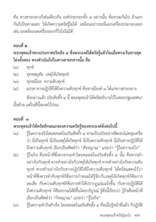 พระพุทธเจ้าตรัสรู้อะไร
คัน ทางสายกลางก็เช่นเดียวกัน องค์ประกอบทั้ง ๘ อย่างนั้น ต้องรวมกันไป ถ้าแยก
กันก็เป็นทางแตก ให้เกิดความตรัสรู้ไม่ได้ เหมือนอย่างรถที่แยกเครื่องประกอบออก
เช่น ถอดล้อถอดเครื่องออกก็วิ่งไปไม่ได้
ตอนที่ ๒
พระพุทธเจ้าทรงประกาศอริยสัจ ๔ ซึ่งพระองค์ได้ตรัสรู้แล้วในเมื่อทรงเว้นทางสุด
โต่งทั้งสอง ทรงด�ำเนินไปในทางสายกลางนั้น คือ
(๑)	 ทุกข์
(๒)	 ทุกขสมุทัย เหตุให้เกิดทุกข์
(๓)	 ทุกขนิโรธ ความดับทุกข์
(๔)	 มรรค ทางปฏิบัติให้ถึงความดับทุกข์ คือทางมีองค์ ๘ ได้แก่ทางสายกลาง
	 ดังกล่าวแล้ว อริยสัจทั้ง ๔ นี้ พระพุทธเจ้าได้ตรัสอธิบายไว้ในพระปฐมเทศนา
นั้นด้วย แต่ในที่นี้จะงดไว้ก่อน
ตอนที่ ๓
พระพุทธเจ้าได้ตรัสลักษณะของความตรัสรู้ของพระองค์ดังต่อไปนี้
(๑)	 รู้ในความจริงโดยตลอดในอริยสัจทั้ง ๔ ตามเป็นจริงอย่างชัดเจนไม่คลุมเครือ
	 ว่า นี่เป็นทุกข์ นี่เป็นเหตุให้เกิดทุกข์ นี่เป็นความดับทุกข์ นี่เป็นทางปฏิบัติให้
	 ถึงความดับทุกข์ เรียกเป็นศัพท์ว่า “สัจจญาณ” แปลว่า “รู้ในความจริง”
(๒)	 รู้ในกิจ คือหน้าที่ซึ่งควรกระท�ำโดยตลอดในอริยสัจทั้ง ๔ นั้น คือควรท�ำ
	 อย่างไรกับทุกข์ ควรท�ำอย่างไรกับเหตุให้เกิดทุกข์ ควรท�ำอย่างไรกับความดับ
	 ทุกข์ ควรท�ำอย่างไรกับทางปฏิบัติให้ถึงความดับทุกข์ ได้ตรัสแสดงไว้ว่า
	 หน้าที่ซึ่งควรท�ำกับทุกข์ก็คือการก�ำหนดให้รู้จักกับเหตุให้เกิดทุกข์ก็คือการ
	 ละเสีย กับความดับทุกช์ก็คือการท�ำให้ปรากฏแจ่มแจ้งขึ้น กับทางปฏิบัติให้
	 ถึงความดับทุกข์ ก็คืออบรมให้มีขึ้นโดยบริบูรณ์ รู้ดังนี้เรียกว่า รู้กิจคือหน้าที่
	 เรียกเป็นศัพท์ว่า “กิจจญาณ” แปลว่า “รู้ในกิจ”
(๓)	 รู้ในความท�ำกิจส�ำเร็จ โดยตลอดในอริยสัจทั้ง ๔ คือเมื่อรู้หน้าที่แล้ว ก็ปฏิบัติ
๔๓
 