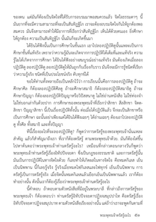พระพุทธเจ้าตรัสรู้อะไร
ของตน แต่มันก็ต้องเป็นจิตใจที่ได้รับการอบรมมาพอสมควรแล้ว จิตใจธรรมดาๆ นี้
มันยากที่จะมีความสามารถที่จะเป็นสันทิฏฐิโก เราจะต้องอบรมจิตใจกันให้ถูกต้องพอ
สมควร มันจึงสามารถท�ำให้มีอาการที่เรียกว่าสันทิฏฐิโก เห็นได้ด้วยตนเอง ยิ่งศึกษา
ให้ถูกต้อง ความเป็นสันทิฏฐิโก นั้นมันก็จะเกิดขึ้นมา
	 ได้ยินได้ฟังนั้นเป็นการศึกษาในขั้นแรก เอาไปลองปฏิบัติดูนั้นแหละเป็นการ
ศึกษาขั้นที่แท้จริง เพราะว่าความรู้มันจะเกิดจากการปฏิบัติได้เต็มที่และแท้จริง ความ
รู้ไมได้เกิดจากการศึกษา ได้ยินได้ฟังอย่างสมบูรณ์อย่างแท้จริง มันต้องเกิดเมื่อลอง
ปฏิบัติดู ลองปฏิบัติดู ลองปฏิบัติดูให้มันถูกกับเรื่องกับราว มันจึงจะมีการรู้ชนิดที่เรียก
ว่าความรู้จริง ชนิดที่เป็นประโยชน์จริง ดับทุกข์ได้
	 ขอให้ท่านทั้งหลายถือเป็นหลักไว้ว่า การเรียนนั้นคือการลองปฏิบัติดู ถ้าจะ
ศึกษาศีล ก็ต้องลองปฏิบัติศีลดู ถ้าจะศึกษาสมาธิ ก็ต้องลองปฏิบัติสมาธิดู ถ้าจะ
ศึกษาปัญญา ก็ต้องลองปฏิบัติปัญญาหรือวิปัสสนาดู ไม่ใช่อ่านหนังสือ ไม่ใช่ท่องจ�ำ
ไม่ใช่บอกเล่ากันด้วยปาก การศึกษาของพระพุทธเจ้าที่เรียกว่าสิกขา สีลสิกขา จิตต-
สิกขา ปัญญาสิกขา นี้เป็นเรื่องปฏิบัติทั้งนั้น ต่อเมื่อได้ปฏิบัติแล้ว จึงจะเป็นสิกขาหรือ
เป็นการศึกษา ฉะนั้นอย่าเพียงแต่ได้ยินได้ฟังเฉยๆ ได้อ่านเฉยๆ ต้องเอาไปลองปฏิบัติ
ดู ทั้งศีล ทั้งสมาธิ และทั้งปัญญา
	 ทีนี้เรื่องอะไรที่จะลองปฏิบัติดู? ก็พูดว่าการตรัสรู้ของพระพุทธเจ้านั่นแหละ
ส�ำคัญ แล้วก็ส�ำคัญมาถึงเรา ที่เราก็ต้องตรัสรู้ ตามพระพุทธเจ้าด้วย. มันก็ต้องไต่ขึ้น
ไปหาต้นตอว่าพระพุทธเจ้าท่านตรัสรู้อะไร? เหมือนที่กล่าวตอนกลางวันก็พูดว่า
พระพุทธเจ้าท่านตรัสรู้เรื่องอิทัปปัจจยตา ซึ่งเป็นกฎของธรรมชาติ และการตรัสรู้นั้น
มันเป็นการปฏิบัติในทางจิตใจด้วย ก็เลยท�ำให้เกิดผลในทางจิตใจ คือหมดกิเลส เย็น
เป็นนิพพาน นี้ก็เลยรู้จริง รู้จริงเมื่อหมดไฟกิเลสและไฟทุกข์ เย็นเป็นนิพพาน การ
ตรัสรู้เป็นการตรัสรู้จริง เมื่อจิตนั้นหมดกิเลสแล้วเยือกเย็นเป็นนิพพานแล้ว เราก็ต้อง
ท�ำอย่างนั้น ดังนั้นเราก็ต้องรู้เรื่องว่าพระพุทธเจ้าท่านตรัสรู้อะไร
	 นี้ค�ำตอบ ถ้าตอบตามตัวหนังสือที่มีอยู่ในพระบาลี ที่กล่าวถึงการตรัสรู้ของ
พระพุทธเจ้า ก็ต้องตอบว่า ท่านตรัสรู้อิทัปปัจจยตาปฏิจจสมุปปาโท คือตรัสรู้เรื่อง
อิทัปปัจจยตาปฏิจจสมุปบาท ตามตัวหนังสือเรียงอย่างนั้น แต่ถ้าว่าเราจะพูดกันตามที่
๕๑
 
