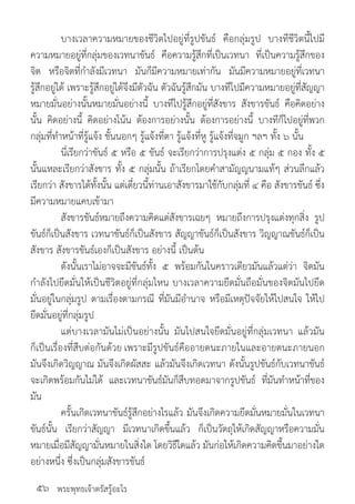 พระพุทธเจ้าตรัสรู้อะไร
	 บางเวลาความหมายของชีวิตไปอยู่ที่รูปขันธ์ คือกลุ่มรูป บางทีชีวิตนี้ไปมี
ความหมายอยู่ที่กลุ่มของเวทนาขันธ์ คือความรู้สึกที่เป็นเวทนา ที่เป็นความรู้สึกของ
จิต หรือจิตที่ก�ำลังมีเวทนา มันก็มีความหมายเท่ากัน มันมีความหมายอยู่ที่เวทนา
รู้สึกอยู่ได้ เพราะรู้สึกอยู่ได้จึงมีตัวฉัน ตัวฉันรู้สึกมัน บางทีไปมีความหมายอยู่ที่สัญญา
หมายมั่นอย่างนั้นหมายมั่นอย่างนี้ บางทีไปรู้สึกอยู่ที่สังขาร สังขารขันธ์ คือคิดอย่าง
นั้น คิดอย่างนี้ คิดอย่างโน้น ต้องการอย่างนั้น ต้องการอย่างนี้ บางทีก็ไปอยู่ที่พวก
กลุ่มที่ท�ำหน้าที่รู้แจ้ง ชั้นนอกๆ รู้แจ้งที่ตา รู้แจ้งที่หู รู้แจ้งที่จมูก ฯลฯ ทั้ง ๖ นั้น
	 นี่เรียกว่าขันธ์ ๕ หรือ ๕ ขันธ์ จะเรียกว่าการปรุงแต่ง ๕ กลุ่ม ๕ กอง ทั้ง ๕
นั้นแหละเรียกว่าสังขาร ทั้ง ๕ กลุ่มนั้น ถ้าเรียกโดยค�ำสามัญญนามแท้ๆ ส่วนลึกแล้ว
เรียกว่า สังขารได้ทั้งนั้น แต่เดี๋ยวนี้ท่านเอาสังขารมาใช้กับกลุ่มที่ ๔ คือ สังขารขันธ์ ซึ่ง
มีความหมายแคบเข้ามา
	 สังขารขันธ์หมายถึงความคิดแต่สังขารเฉยๆ หมายถึงการปรุงแต่งทุกสิ่ง รูป
ขันธ์ก็เป็นสังขาร เวทนาขันธ์ก็เป็นสังขาร สัญญาขันธ์ก็เป็นสังขาร วิญญาณขันธ์ก็เป็น
สังขาร สังขารขันธ์เองก็เป็นสังขาร อย่างนี้ เป็นต้น
	 ดังนั้นเราไม่อาจจะมีขันธ์ทั้ง ๕ พร้อมกันในคราวเดียวมันแล้วแต่ว่า จิตมัน
ก�ำลังไปยึดมั่นให้เป็นชีวิตอยู่ที่กลุ่มไหน บางเวลาความยึดมั่นถือมั่นของจิตมันไปยึด
มั่นอยู่ในกลุ่มรูป ตามเรื่องตามกรณี ที่มันมีอ�ำนาจ หรือมีเหตุปัจจัยให้ไปสนใจ ให้ไป
ยึดมั่นอยู่ที่กลุ่มรูป
	 แต่บางเวลามันไม่เป็นอย่างนั้น มันไปสนใจยึดมั่นอยู่ที่กลุ่มเวทนา แล้วมัน
ก็เป็นเรื่องที่สืบต่อกันด้วย เพราะมีรูปขันธ์คืออายตนะภายในและอายตนะภายนอก
มันจึงเกิดวิญญาณ มันจึงเกิดผัสสะ แล้วมันจึงเกิดเวทนา ดังนั้นรูปขันธ์กับเวทนาขันธ์
จะเกิดพร้อมกันไม่ได้ และเวทนาขันธ์มันก็สืบทอดมาจากรูปขันธ์ ที่มันท�ำหน้าที่ของ
มัน
	 ครั้นเกิดเวทนาขันธ์รู้สึกอย่างไรแล้ว มันจึงเกิดความยึดมั่นหมายมั่นในเวทนา
ขันธ์นั้น เรียกว่าสัญญา มีเวทนาเกิดขึ้นแล้ว ก็เป็นวัตถุให้เกิดสัญญาหรือความมั่น
หมายเมื่อมีสัญญามั่นหมายในสิ่งใด โดยวิธีใดแล้ว มันก่อให้เกิดความคิดขึ้นมาอย่างใด
อย่างหนึ่ง ซึ่งเป็นกลุ่มสังขารขันธ์
๕๖
 