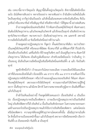 พระพุทธเจ้าตรัสรู้อะไร
เช่น เวทนานี้มาจากวัตถุอะไร สัญญานี้มันตั้งอยู่บนวัตถุอะไร สังขารนี้มันคิดนึกเรื่อง
อะไร มันได้หลายสิบอย่าง หลายร้อยอย่าง หลายพันอย่าง ถ้ามันมีความยึดมั่นในสิ่ง
ใดเป็นทุกข์อยู่ เราก็ดูว่ามันเป็นอะไร แล้วสิ่งนั้นมันจะสงเคราะห์ลงในขันธ์ไหน คือใน
รูปขันธ์ หรือเวทนาขันธ์ หรือสัญญาขันธ์ หรือสังขารขันธ์ ? นี่ที่พูดมานี้ อย่าเพ่อสับสน
	 ถ้าเราจะพูดโดยนัยแห่งอริยสัจจ์ ก็ว่าตัณหาเป็นเหตุให้เกิดทุกข์ ตัณหาเฉยๆ
มันต้องให้เกิดอุปาทาน แล้วเกิดภพแล้วเกิดชาติ แล้วจึงจะเป็นทุกข์ อริยสัจจ์ว่าความ
ทุกข์เกิดมาจากตัณหา หมายความว่า มันต้องผ่านอุปาทาน ภพ และชาติ เพราะมี
ความยึดถือในขันธ์ทั้ง ๕ ขันธ์ใดขันธ์หนึ่งอย่างที่ว่ามาแล้ว
	 ถ้าจะพูดอย่างปฏิจจสมุปบาท ก็พูดว่า ตั้งแต่อวิชชามาทีเดียว จะว่าอวิชชา
เป็นเหตุให้เกิดทุกข์ก็ได้ หรือจะเอาที่ผัสสะ ที่เวทนาก็ได้ เอาที่ตัณหาก็ได้ ก็ไปเข้ากับ
เรื่องเดียวกับอริยสัจจ์. แต่ที่แท้จริง ที่ถ้าจะดูกันชัดๆ ละก็ มันอยู่ที่อุปาทาน ตัณหาให้
เกิดอุปาทาน ให้เกิดภพ เป็นตัวกูเต็มที่ออกมา ส�ำหรับจะยึดถืออะไร ว่าเป็นตัวกู ว่า
เป็นของกู มันจึงเป็นความยึดถืออยู่ในขันธ์ใดขันธ์หนึ่งแห่งขันธ์ทั้ง ๕ แล้ว จึงเป็นตัว
ทุกข์
	 พูดอีกทีหนึ่งก็ว่า ถ้าจะแจกกันโดยรายละเอียด รายละเอียดให้มันละเอียด
เท่าที่มันจะละเอียดได้แล้ว มันจะมีถึง ๑๒ อาการ หรือ ๑๑ อาการ ตามที่แจกไว้ใน
ปฏิจจสมุปบาทอิทัปปัจจยตา หรือว่าถ้าจะมองดูในแนวของอริยสัจจ์ ก็ตัณหา ตัณหา
คือเหตุให้เกิดทุกข์ เพราะอยากจึงได้เกิดทุกข์ ความอยากมันท�ำให้เกิดความรู้สึกผู้
อยาก นั้นคืออุปาทาน แล้วมีภพ มีชาติ ในความหมายของตัวกูผู้อยาก มันเต็มที่ขึ้นมา
แล้วก็เป็นทุกข์
	 ถ้าเข้าใจเห็นแจ้งอย่างนี้ ก็จะพูดได้ด้วยตนเองว่า เรื่องอริยสัจจ์ ๔ เป็นเรื่อง
ย่อ เรื่องปฏิจจสมุปบาทเป็นเรื่องพิสดาร เราจะเรียกปฏิจจสมุปบาทว่าเป็นอริยสัจจ์
ใหญ่ อริยสัจจ์พิสดารก็ได้ อริยสัจจ์ ๔ นั้นเป็นอริยสัจจ์ธรรมดา ในความหมายธรรมดา
แต่ถ้าแจกออกไปเป็นปฏิจจสมุปบาทแล้วก็เรียกว่าอริยสัจจ์โดยพิสดาร แต่จะโดยย่อ
หรือโดยพิสดาร ความทุกข์ต้องอยู่ที่ตัวอุปาทานโดยตรงทั้งนั้น เมื่อมีอุปาทานในสิ่ง
ใด สิ่งนั้นก็กลายเป็นของหนักขึ้นมา แล้วก็เป็นทุกข์ เพราะการยึดถือของหนัก เรียกว่า
ขันธ์ทั้ง ๕ เป็นของหนัก ขันธ์ทั้ง ๕ เป็นทุกข์
๕๘
 