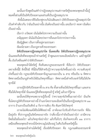 พระพุทธเจ้าตรัสรู้อะไร
	 ฉะนั้นเราจึงพูดถึงแต่ค�ำว่าปฏิจจสมุปบาทแต่การตรัสรู้ของพระพุทธเจ้านั้นรู้
หมดทั้งส่วนที่เป็นอิทัปปัจจยตาและส่วนที่เป็นปฏิจจสมุปบาท
	 ดังนั้นในพระบาลีจึงเรียกคู่ควบกันไปเสียเลยว่า อิทัปปัจจยตาปฏิจจสมุปปาโท
เป็นค�ำค�ำเดียวกัน ว่ามันเป็นอย่างนั้น มันต้องเป็นอย่างนั้น เลยเรียกว่า ตถตา มันต้อง
เป็นอย่างนั้น
	 เรียกว่า อวิตถตา มันไม่ผิดไปจากความเป็นอย่างนั้น
	 อนัญญถตา มันไม่เป็นโดยประการอื่นนอกไปจากประการนั้น
	 ธัมมัฏฐิตตา เป็นการตั้งอยู่ตามธรรมดา
	 ธัมมนิยามตา เป็นกฎตายตัวของธรรมดา
	 อิทัปปัจจยตาปฏิจจสมุปปาโท นี่แหละคือ อิทัปปัจจยตาปฏิจจสมุปบาท
นั่นแหละคือสิ่งที่พระพุทธเจ้าท่านตรัสรู้ ถ้าพูดแจงรายละเอียดมันก็ยาว แต่ถ้าพูดให้
สั้น มันก็เหลือแต่ค�ำว่าอิทัปปัจจยตา
	 พระพุทธเจ้าได้ตรัสรู้ คือค้นพบกฎของธรรมชาติ ที่เรียกว่า อิทัปปัจจยตา
เพราะสิ่งนี้มี สิ่งนี้จึงมี ทีนี้มันก็ใช้ส�ำหรับรู้ว่าความทุกข์เกิดขึ้นอย่างไร ความดับทุกข์
เกิดขึ้นอย่างไร กฎของอิทัปปัจจยตาจึงถูกแยกออกเป็น ๒ สาย หรือเป็น ๒ ทิศทาง
ทิศทางหนึ่งเป็นกฎส�ำหรับให้มันเกิดทุกข์ขึ้นมา ทิศทางหนึ่งส�ำหรับจะท�ำให้ไม่ได้เกิด
ทุกข์ได้
	 เราจงรู้จักอิทัปปัจจยตาทั้ง ๒ สาย คือ ทั้งสายที่จะให้เกิดทุกข์ขึ้นมา และสาย
ที่ไม่ได้เกิดทุกข์ได้ นั่นแหละรู้สิ่งที่พระพุทธเจ้ารู้ ตรัสรู้ แล้วเราก็รู้ตาม
	 ฉะนั้นขอให้ทุกคนพยายามรู้เรื่องนี้ ว่าความทุกข์เกิดขึ้นมาอย่างไร? มันเกิด
ขึ้นโดยกฎอิทัปปัจจยตาอย่างนี้ ถ้าแจกโดยรายละเอียดก็เป็นเรื่องปฏิจจสมุปบาท ๑๑
อาการ ถ้าแจกเป็นอริยสัจจ์ ๔ ก็อาการเดียว คือ ตัณหาให้เกิดทุกข์
	 เราจะไม่เพียงแต่ได้ยินได้ฟังอย่างนี้ เราต้องเอาไปจับเข้ากับความจริง ที่มัน
มีอยู่จริง ที่ปรากฏอยู่ในจิตใจของเราจริง ว่าเดี๋ยวนี้เราก�ำลังเป็นอย่างไร? เรามีความ
ยึดมั่นถือมั่นอะไร? แล้วเกิดทุกข์อย่างไร? แล้วก็ไล่ไปๆ มันก็จะครบทั้ง ๑๑ อาการ
เหมือนที่พระพุทธเจ้าทรงนั่งใคร่ครวญไล่เลียงอยู่ ในคืนวันที่จะตรัสรู้นั้น
	 พระพุทธเจ้าท่านได้ตรัสรู้ เรื่องอิทัปปัจจยตา คือ กฎเกณฑ์ของธรรมชาติ
๖๐
 