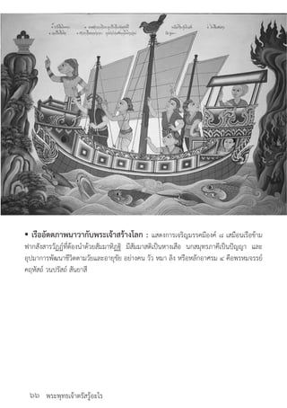 พระพุทธเจ้าตรัสรู้อะไร๖๖
• เรืออัตตภาพนาวากับพระเจ้าสร้างโลก : แสดงการเจริญมรรคมีองค์ ๘ เสมือนเรือข้าม
ฟากสังสารวัฏฏ์ที่ต้องน�ำด้วยสัมมาทิฏฐิ มีสัมมาสติเป็นหางเสือ นกสมุทรภาคีเป็นปัญญา และ
อุปมาการพัฒนาชีวิตตามวัยและอายุขัย อย่างคน วัว หมา ลิง หรือหลักอาศรม ๔ คือพรหมจรรย์
คฤหัสถ์ วนปรัสถ์ สันยาสี
	
 