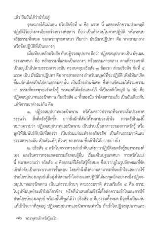 พระพุทธเจ้าตรัสรู้อะไร
แล้ว ยืนยันได้ว่าน�ำไปสู่
	 จุดหมายได้แน่นอน อริยสัจข้อที่ ๔ คือ มรรค นี้ แสดงหลักความประพฤติ
ปฏิบัติไว้อย่างละเอียดกว้างขวางพิสดาร ถือว่าเป็นค�ำสอนในภาคปฏิบัติ หรือระบบ
จริยธรรมทั้งหมด ของพระพุทธศาสนา เรียกว่า มัชฌิมาปฏิปทา คือ ทางสายกลาง
หรือข้อปฏิบัติที่เป็นกลางๆ
	 เมื่อเทียบหลักอริยสัจ กับปฏิจจสมุปบาท ถือว่า ปฏิจจสมุปบาท เป็น มัชเฌน
ธรรมเทศนา คือ หลักธรรมที่แสดงเป็นกลางๆ หรือธรรมสายกลาง ตามที่ธรรมชาติ
เป็นอยู่เป็นไปตามธรรมดาของมัน ครอบคลุมอริยสัจ ๓ ข้อแรก ส่วนอริยสัจ ข้อที่ ๔
มรรค เป็น มัชฌิมาปฏิปทา คือ ทางสายกลาง ส�ำหรับมนุษย์ที่จะปฏิบัติ เพื่อให้ผลเกิด
ขึ้นแก่ตนโดยเป็นไปตามธรรมดานั้น เป็นเรื่องส่วนพิเศษ ซึ่งท่านจัดแถมให้รวมความ
ว่า ธรรมที่พระพุทธเจ้าตรัสรู้ พระองค์ได้ตรัสแสดงไว้ ที่เป็นหลักใหญ่มี ๒ นัย คือ
ปฏิจจสมุปบาทและนิพพาน กับอริยสัจ ๔ ทั้งสองนัย ว่าโดยสาระแล้ว เป็นอันเดียวกัน
แต่พิจารณาต่างแง่กัน คือ
	 ๑. ปฏิจจสมุปบาทและนิพพาน ตรัสในคราวปรารภที่จะทรงเริ่มประกาศ
ธรรมว่า สิ่งที่ตรัสรู้ลึกซึ้ง ยากยิ่งนักที่สัตว์ทั้งหลายจะเข้าใจ การตรัสในแง่นี้
หมายความว่า ปฏิจจสมุปบาทและนิพพาน เป็นส่วนเนื้อหาสาระของการตรัสรู้ หรือ
พูดให้สัมพันธ์กับนัยที่สองว่า เป็นส่วนแก่นแท้ของอริยจสัจ เป็นด้านธรรมชาติและ
ธรรมดาของมัน เป็นตัวแท้ๆ ล้วนๆ ของธรรม ซึ่งเข้าใจได้ยากอย่างยิ่ง
	 ๒. อริยสัจ ๔ ตรัสในคราวทรงเล่าล�ำดับแห่งการปฏิบัติจนตรัสรู้ของพระองค์
เอง และในคราวทรงแสดงธรรมสั่งสอนผู้อื่น เริ่มแต่ในปฐมเทศนา การตรัสในแง่
นี้ หมายความว่า อริยสัจ ๔ คือธรรมที่ได้ตรัสรู้ทั้งหมด ซึ่งปรากฏในรูปลักษณะที่จัด
เข้าล�ำดับเป็นกระบวนการขั้นตอน โดยค�ำนึงถึงความสามารถที่จะเข้าใจและการใช้
ประโยชน์ของมนุษย์เพื่อมุ่งให้สอนเข้าใจง่ายและปฏิบัติได้ผลพูดอีกอย่างหนึ่งปฏิจจ-
สมุปบาทและนิพพาน เป็นแต่ธรรมล้วนๆ ตามธรรมชาติ ส่วนอริยสัจ ๔ คือ ธรรม
ในรูปที่มนุษย์จะเข้าไปเกี่ยวข้อง หรือที่น�ำเสนอในเชิงที่เอื้อต่อความเข้าใจและการใช้
ประโยชน์ของมนุษย์ พร้อมนั้นก็พูดได้ว่า อริยสัจ ๔ คือธรรมทั้งหมด มีจุดซึ่งเป็นแก่น
แท้เข้าใจยากที่สุดอยู่ ปฏิจจสมุปบาทและนิพพานเท่านั้น ถ้าเข้าใจปฏิจสมุปบาทและ
๗๒
 