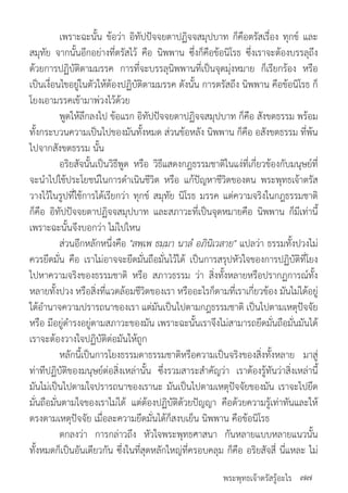พระพุทธเจ้าตรัสรู้อะไร
	 เพราะฉะนั้น ข้อว่า อิทัปปัจจยตาปฏิจจสมุปบาท ก็คือตรัสเรื่อง ทุกข์ และ
สมุทัย จากนั้นอีกอย่างที่ตรัสไว้ คือ นิพพาน ซึ่งก็คือข้อนิโรธ ซี่งเราจะต้องบรรลุถึง
ด้วยการปฏิบัติตามมรรค การที่จะบรรลุนิพพานที่เป็นจุดมุ่งหมาย ก็เรียกร้อง หรือ
เป็นเงื่อนไขอยู่ในตัวให้ต้องปฏิบัติตามมรรค ดังนั้น การตรัสถึง นิพพาน คือข้อนิโรธ ก็
โยงเอามรรคเข้ามาพ่วงไว้ด้วย
	 พูดให้ลึกลงไป ข้อแรก อิทัปปัจจยตาปฏิจจสมุปบาท ก็คือ สังขตธรรม พร้อม
ทั้งกระบวนความเป็นไปของมันทั้งหมด ส่วนข้อหลัง นิพพาน ก็คือ อสังขตธรรม ที่พ้น
ไปจากสังขตธรรม นั้น
	 อริยสัจนั้นเป็นวิธีพูด หรือ วิธีแสดงกฎธรรมชาติในแง่ที่เกี่ยวข้องกับมนุษย์ที่
จะน�ำไปใช้ประโยชน์ในการด�ำเนินชีวิต หรือ แก้ปัญหาชีวิตของตน พระพุทธเจ้าตรัส
วางไว้ในรูปที่ใช้การได้เรียกว่า ทุกข์ สมุทัย นิโรธ มรรค แต่ความจริงในกฎธรรมชาติ
ก็คือ อิทัปปัจจยตาปฏิจจสมุปบาท และสภาวะที่เป็นจุดหมายคือ นิพพาน ก็มีเท่านี้
เพราะฉะนั้นจึงบอกว่า ไม่ไปไหน
	 ส่วนอีกหลักหนึ่งคือ "สพฺเพ ธมฺมา นาลํ อภินิเวสาย" แปลว่า ธรรมทั้งปวงไม่
ควรยึดมั่น คือ เราไม่อาจจะยึดมั่นถือมั่นไว้ได้ เป็นการสรุปหัวใจของการปฏิบัติที่โยง
ไปหาความจริงของธรรมชาติ หรือ สภาวธรรม ว่า สิ่งทั้งหลายหรือปรากฏการณ์ทั้ง
หลายทั้งปวง หรือสิ่งที่แวดล้อมชีวิตของเรา หรืออะไรก็ตามที่เราเกี่ยวข้อง มันไม่ได้อยู่
ใต้อ�ำนาจความปรารถนาของเรา แต่มันเป็นไปตามกฎธรรมชาติ เป็นไปตามเหตุปัจจัย
หรือ มีอยู่ด�ำรงอยู่ตามสภาวะของมัน เพราะฉะนั้นเราจึงไม่สามารถยึดมั่นถือมั่นมันได้
เราจะต้องวางใจปฏิบัติต่อมันให้ถูก
	 หลักนี้เป็นการโยงธรรมดาธรรมชาติหรือความเป็นจริงของสิ่งทั้งหลาย มาสู่
ท่าทีปฏิบัติของมนุษย์ต่อสิ่งเหล่านั้น ซึ่งรวมสาระส�ำคัญว่า เราต้องรู้ทันว่าสิ่งเหล่านี้
มันไม่เป็นไปตามใจปรารถนาของเรานะ มันเป็นไปตามเหตุปัจจัยของมัน เราจะไปยึด
มั่นถือมั่นตามใจของเราไม่ได้ แต่ต้องปฏิบัติด้วยปัญญา คือด้วยความรู้เท่าทันและให้
ตรงตามเหตุปัจจัย เมื่อละความยึดมั่นได้ก็สงบเย็น นิพพาน คือข้อนิโรธ
	 ตกลงว่า การกล่าวถึง หัวใจพระพุทธศาสนา กันหลายแบบหลายแนวนั้น
ทั้งหมดก็เป็นอันเดียวกัน ซึ่งในที่สุดหลักใหญ่ที่ครอบคลุม ก็คือ อริยสัจสี่ นี่แหละ ไม่
๗๗
 