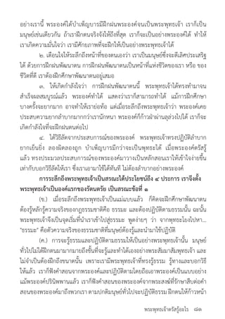 พระพุทธเจ้าตรัสรู้อะไร
อย่างเรานี้ พระองค์ได้บ�ำเพ็ญบารมีฝึกฝนพระองค์จนเป็นพระพุทธเจ้า เราก็เป็น
มนุษย์เช่นเดียวกัน ถ้าเราฝึกตนจริงจังให้ถึงที่สุด เราก็จะเป็นอย่างพระองค์ได้ ท�ำให้
เราเกิดความมั่นใจว่า เรามีศักยภาพที่จะฝึกให้เป็นอย่างพระพุทธเจ้าได้
	 ๒. เตือนใจให้ระลึกถึงหน้าที่ของตนเองว่า เราเป็นมนุษย์ซึ่งจะดีเลิศประเสริฐ
ได้ ด้วยการฝึกฝนพัฒนาตน การฝึกฝนพัฒนาตนเป็นหน้าที่แห่งชีวิตของเรา หรือ ของ
ชีวิตที่ดี เราต้องฝึกศึกษาพัฒนาตนอยู่เสมอ
	 ๓. ให้เกิดก�ำลังใจว่า การฝึกฝนพัฒนาตนนี้ พระพุทธเจ้าได้ทรงท�ำมาจน
ส�ำเร็จผลสมบูรณ์แล้ว พระองค์ท�ำได้ แสดงว่าเราก็สามารถท�ำได้ แม้การฝึกศึกษา
บางครั้งจะยากมาก อาจท�ำให้เราย่อท้อ แต่เมื่อระลึกถึงพระพุทธเจ้าว่า พระองค์เคย
ประสบความยากล�ำบากมากกว่าเรานักหนา พระองค์ก็ก้าวฝ่าผ่านลุล่วงไปได้ เราก็จะ
เกิดก�ำลังใจที่จะฝึกฝนตนต่อไป
	 ๔. ได้วิธีลัดจากประสบการณ์ของพระองค์ พระพุทธเจ้าทรงปฏิบัติล�ำบาก
ยากเย็นยิ่ง ลองผิดลองถูก บ�ำเพ็ญบารมีกว่าจะเป็นพุทธะได้ เมื่อพระองค์ตรัสรู้
แล้ว ทรงประมวลประสบการณ์ของพระองค์มาวางเป็นหลักสอนเราให้เข้าใจง่ายขึ้น
เท่ากับบอกวิธีลัดให้เรา ซึ่งเราเอามาใช้ได้ทันที ไม่ต้องล�ำบากอย่างพระองค์
	 การระลึกถึงพระพุทธเจ้าเป็นสรณะได้ประโยชน์ถึง ๔ ประการ เราจึงตั้ง
พระพุทธเจ้าเป็นองค์แรกของรัตนตรัย เป็นสรณะข้อที่ ๑
	 (ข.) เมื่อระลึกถึงพระพุทธเจ้าเป็นแม่แบบแล้ว ก็คิดจะฝึกศึกษาพัฒนาตน
ต้องรู้หลักรู้ความจริงของกฎธรรมชาติคือ ธรรมะ และต้องปฏิบัติตามธรรมนั้น ฉะนั้น
พระพุทธเจ้าจึงเป็นจุดเริ่มที่น�ำเราเข้าไปสู่ธรรมะ พูดง่ายๆ ว่า จากพุทธะโยงไปหา...
"ธรรมะ" คือตัวความจริงของธรรมชาติที่มนุษย์ต้องรู้และน�ำมาใช้ปฏิบัติ
	 (ค.) การจะรู้ธรรมและปฏิบัติตามธรรมให้เป็นอย่างพระพุทธเจ้านั้น มนุษย์
ทั่วไปไม่ได้ฝึกตนมามากมายถึงชั้นที่จะรู้และท�ำได้เองอย่างพระสัมมาสัมพุทธเจ้า และ
ไม่จ�ำเป็นต้องฝึกถึงขนาดนั้น เพราะเรามีพระพุทธเจ้าที่ทรงรู้ธรรม รู้ทางและบอกวิธี
ให้แล้ว เราก็ฟังค�ำสอนจากพระองค์และปฏิบัติตามโดยถือเอาพระองค์เป็นแบบอย่าง
แม้พระองค์ปรินิพพานแล้ว เราก็ฟังค�ำสอนของพระองค์จากพระสงฆ์ที่รักษาสืบต่อค�ำ
สอนของพระองค์มาถึงพวกเราตามปกติมนุษย์ทั่วไปจะปฏิบัติธรรมฝึกตนให้ก้าวหน้า
๘๑
 
