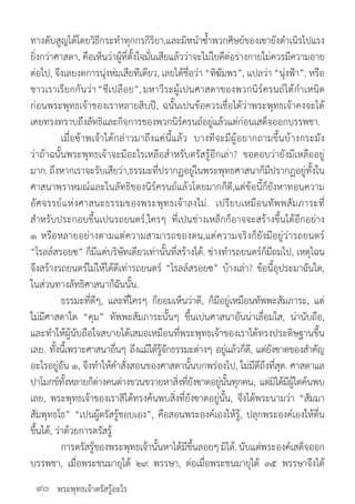 พระพุทธเจ้าตรัสรู้อะไร
ทางดับสูญได้โดยวิธีกระท�ำทุกกรกิริยา,และมิหน�ำซ�้ำพวกศิษย์ของเฃายังด�ำเนิรไปแรง
ยิ่งกว่าศาสดา, คือเห็นว่าผู้ที่ตั้งใจมั่นเสียแล้วว่าจะใม่ใยดีต่อร่างกายใม่ควรมีความอาย
ต่อไป, จึงเลยงดการนุ่งห่มเสียทีเดียว, เลยได้ชื่อว่า “ทิฆัมพร”, แปลว่า “นุ่งฟ้า”, หรือ
ชาวเราเรียกกันว่า“ชีเปลือย”,มหาวีระผู้เปนศาสดาของพวกนิร์ครนถ์ได้ก�ำเหนิด
ก่อนพระพุทธเจ้าของเราหลายสิบปี, ฉนั้นเปนข้อควรเชื่อได้ว่าพระพุทธเจ้าคงจะได้
เคยทรงทราบถึงลัทธิและกิจการของพวกนิร์ครนถ์อยู่แล้วแต่ก่อนเสด็จออกบรรพชา.
	 เมื่อฃ้าพเจ้าได้กล่าวมาถึงแค่นี้แล้ว บางทีจะมีผู้อยากถามขึ้นบ้างกระมัง
ว่าถ้าฉนั้นพระพุทธเจ้าจะมีอะไรเหลือส�ำหรับตรัสรู้อีกเล่า? ขอตอบว่ายังมีเหลืออยู่
มาก. ถึงหากเราจะรับเสียว่า,ธรรมะที่ปรากฏอยู่ในพระพุทธศาสนาก็มีปรากฏอยู่ทั้งใน
ศาสนาพราหมณ์และในลัทธิของนิร์ครนถ์แล้วโดยมากก็ดี,แต่ข้อนี้ก็ยังหาทอนความ
อัศจรรย์แห่งศาสนะธรรมของพระพุทธเจ้าลงใม่. เปรียบเหมือนทัพพสัมภาระที่
ส�ำหรับประกอบขึ้นเปนรถยนตร์,ใครๆ ที่เปนช่างเหล็กก็อาจจะสร้างขึ้นได้อีกอย่าง
๑ หรือหลายอย่างตามแต่ความสามารถของตน,แต่ความจริงก็ยังมีอยู่ว่ารถยนตร์
“โรลล์สรอยซ” ก็มีแต่บริษัทเดียวเท่านั้นที่สร้างได้. ช่างท�ำรถยนตร์ก็มีถมไป, เหตุไฉน
จึงสร้างรถยนตร์ใม่ให้ได้ดีเท่ารถยนตร์ “โรลล์สรอยซ” บ้างเล่า? ข้อนี้อุประมาฉันใด,
ในส่วนทางลัทธิศาสนาก็ฉันนั้น.
	 ธรรมะที่ดีๆ, และที่ใครๆ ก็ยอมเห็นว่าดี, ก็มีอยู่เหมือนทัพพะสัมภาระ, แต่
ใม่มีศาสดาใด “คุม” ทัพพะสัมภาระนั้นๆ ขึ้นเปนศาสนาอันน่าเลื่อมใส, น่านับถือ,
และท�ำให้ผู้นับถือใจสบายได้เสมอเหมือนที่พระพุทธเจ้าของเราได้ทรงประดิษฐานขึ้น
เลย. ทั้งนี้เพราะศาสนาอื่นๆ ถึงแม้ได้รู้จักธรรมะต่างๆ อยู่แล้วก็ดี, แต่ยังฃาดของส�ำคัญ
อะไรอยู่อัน ๑, จึงท�ำให้ค�ำสั่งสอนของศาสดานั้นบกพร่องไป, ใม่มีดีถึงที่สุด. ศาสดาแล
ปาโมกข์ทั้งหลายก็ต่างคนต่างขวนขวายหาสิ่งที่ยังฃาดอยู่นั้นทุกคน, แต่มิได้มีผู้ใดค้นพบ
เลย, พระพุทธเจ้าของเราสิได้ทรงค้นพบสิ่งที่ยังฃาดอยู่นั้น, จึงได้พระนามว่า “สัมมา
สัมพุทธโธ” “เปนผู้ตรัสรู้ชอบเอง”, คือสอนพระองค์เองให้รู้, ปลุกพระองค์เองให้ตื่น
ขึ้นได้, ว่าด้วยการตรัสรู้
	 การตรัสรู้ของพระพุทธเจ้านั้นหาได้มีขึ้นลอยๆมิได้.นับแต่พระองค์เสด็จออก
บรรพชา, เมื่อพระชนมายุได้ ๒๙ พรรษา, ต่อเมื่อพระชนมายุได้ ๓๕ พรรษาจึงได้
๙๐
 
