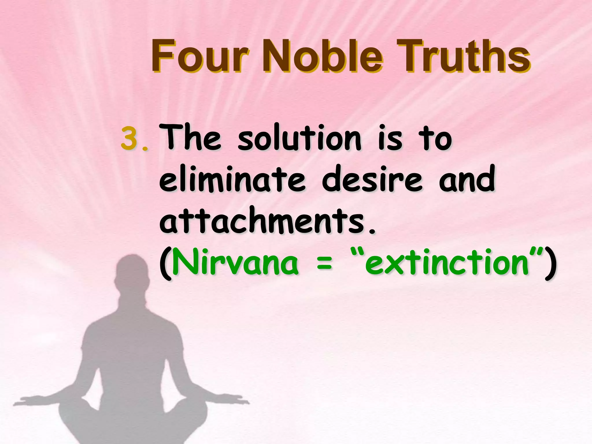 Became “The Enlightened One,” at 35.What is the fundamental cause of all suffering?Desire!Therefore, extinguish the self, don’t obsess about oneself.Four Noble TruthsThere is suffering in the world.  To live is to suffer. (Dukkha) The Buddha found this out when he was young and experienced suffering and death in others.Four Noble TruthsThe cause of suffering is self-centered desire and attachments. (Tanha)