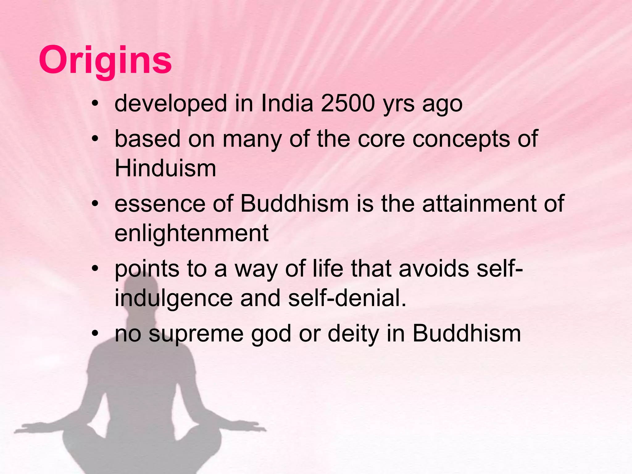 Originsdeveloped in India 2500 yrs agobased on many of the core concepts of Hinduismessence of Buddhism is the attainment of enlightenmentpoints to a way of life that avoids self-indulgence and self-denial.no supreme god or deity in Buddhism