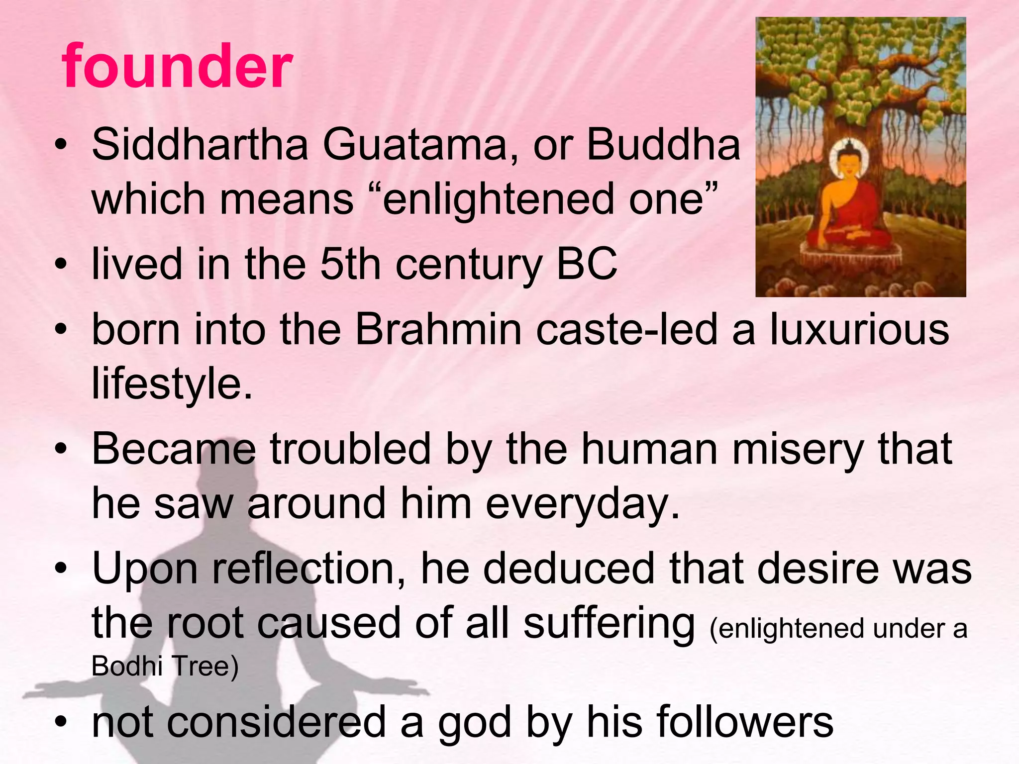 founderSiddhartha Guatama, or Buddha           which means “enlightened one”lived in the 5th century BCborn into the Brahmin caste-led a luxurious lifestyle. Became troubled by the human misery that he saw around him everyday.Upon reflection, he deduced that desire was the root caused of all suffering (enlightened under a Bodhi Tree)not considered a god by his followers