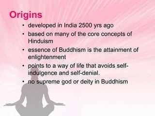 Originsdeveloped in India 2500 yrs agobased on many of the core concepts of Hinduismessence of Buddhism is the attainment of enlightenmentpoints to a way of life that avoids self-indulgence and self-denial.no supreme god or deity in Buddhism