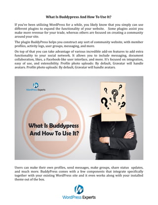 What Is Buddypress And How To Use It?
If you’ve been utilizing WordPress for a while, you likely know that you simply can use
different plugins to expand the functionality of your website. Some plugins assist you
make more revenue for your trade, whereas others are focused on creating a community
around your site.
The plugin BuddyPress helps you construct any sort of community website, with member
profiles, activity logs, user groups, messaging, and more.
On top of that you can take advantage of various incredible add-on features to add extra
functionality to your social network. It allows you to include messaging, document
collaboration, likes, a Facebook-like user interface, and more. It’s focused on integration,
easy of use, and extensibility. Profile photo uploads: By default, Gravatar will handle
avatars. Profile photo uploads: By default, Gravatar will handle avatars.
Users can make their own profiles, send messages, make groups, share status updates,
and much more. BuddyPress comes with a few components that integrate specifically
together with your existing WordPress site and it even works along with your installed
theme out of the box.
 