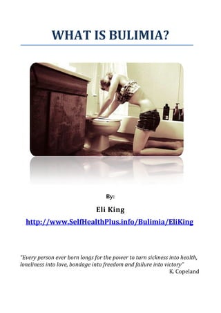WHAT IS BULIMIA?




                                  By:

                              Eli King
  http://www.SelfHealthPlus.info/Bulimia/EliKing



“Every person ever born longs for the power to turn sickness into health,
loneliness into love, bondage into freedom and failure into victory”
                                                              K. Copeland
 