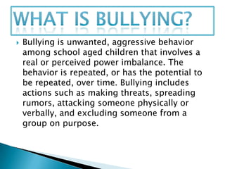    Bullying is unwanted, aggressive behavior
    among school aged children that involves a
    real or perceived power imbalance. The
    behavior is repeated, or has the potential to
    be repeated, over time. Bullying includes
    actions such as making threats, spreading
    rumors, attacking someone physically or
    verbally, and excluding someone from a
    group on purpose.
 