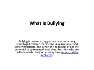 What Is Bullying
Bullying is unwanted, aggressive behavior among
school aged children that involves a real or perceived
power imbalance. The behavior is repeated, or has the
potential to be repeated, over time. Both kids who are
bullied and who bully others may have serious, lasting
problems.
 