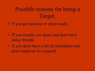 Possible reasons for being a
Target.
• If you get anxious or upset easily.
• If you usually are alone and don't have
many friends.
• If you don't have a lot of confidence and
don't stand up for yourself.
 