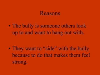 Reasons
• The bully is someone others look
up to and want to hang out with.
• They want to “side” with the bully
because to do that makes them feel
strong.
 