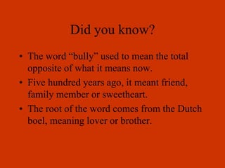 Did you know?
• The word “bully” used to mean the total
opposite of what it means now.
• Five hundred years ago, it meant friend,
family member or sweetheart.
• The root of the word comes from the Dutch
boel, meaning lover or brother.
 