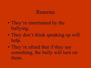 Reasons
• They’re entertained by the
bullying.
• They don’t think speaking up will
help.
• They’re afraid that if they say
something, the bully will turn on
them.
 