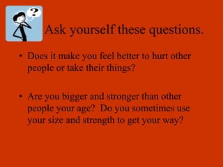 Ask yourself these questions.
• Does it make you feel better to hurt other
people or take their things?
• Are you bigger and stronger than other
people your age? Do you sometimes use
your size and strength to get your way?
 