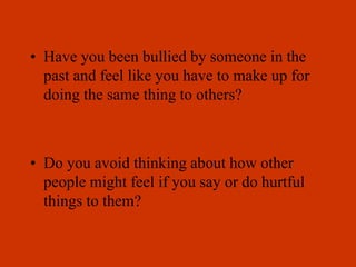 • Have you been bullied by someone in the
past and feel like you have to make up for
doing the same thing to others?
• Do you avoid thinking about how other
people might feel if you say or do hurtful
things to them?
 