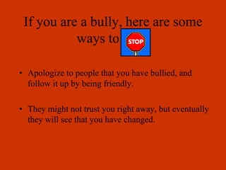 If you are a bully, here are some
ways to stop.
• Apologize to people that you have bullied, and
follow it up by being friendly.
• They might not trust you right away, but eventually
they will see that you have changed.
 