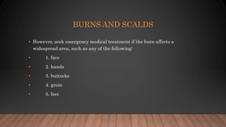 BURNS AND SCALDS
• However, seek emergency medical treatment if the burn affects a
widespread area, such as any of the following:
• 1. face
• 2. hands
• 3. buttocks
• 4. groin
• 5. feet
 