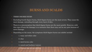 BURNS AND SCALDS
• THIRD DEGREE BURN
• Excluding fourth-degree burns, third-degree burns are the most severe. They cause the
most damage, extending through every layer of skin.
• There is a misconception that third-degree burns are the most painful. However, with
this type of burn the damage is so extensive that there may not be any pain because of
nerve damage.
• Depending on the cause, the symptoms third-degree burns can exhibit include:
• 1. waxy and white color
• 2. char
• 3. dark brown color
• 4. raised and leathery texture
• 5. blisters that do not develop
 