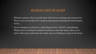 BURNS AND SCALDS
• Without surgery, these wounds heal with severe scarring and contracture.
There is no set timeline for complete spontaneous healing for third-degree
burns.
• Never attempt to self-treat a third-degree burn. Call 911 immediately.
While you’re waiting for medical treatment, raise the injury above your
heart. Don’t get undressed, but make sure no clothing is stuck to the burn.
 