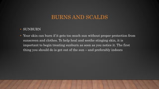 BURNS AND SCALDS
• SUNBURN
• Your skin can burn if it gets too much sun without proper protection from
sunscreen and clothes. To help heal and soothe stinging skin, it is
important to begin treating sunburn as soon as you notice it. The first
thing you should do is get out of the sun – and preferably indoors
 