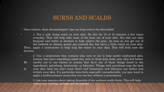 BURNS AND SCALDS
• Once indoors, these dermatologists' tips can help relieve the discomfort:
• 1. Put a cold, damp towel on your skin. Do this for 10 or 15 minutes a few times
everyday. That will help take some of the heat out of your skin. You also can take
frequent cool baths or showers to help relieve the pain. As soon as you get out of
the bathtub or shower, gently pat yourself dry, but leave a little water on your skin.
Then, apply a moisturizer to help trap the water in your skin. This will help ease the
dryness.
• 2. Use a moisturizer that contains aloe vera or soy to help soothe sunburned skin.
Lotions that have something called aloe vera in them help make your skin feel better.
Be careful not to use lotions or creams that have any of these things listed in the
ingredients: petroleum, benzocaine, or lidocaine. Things with petroleum trap the heat
in your skin (and you don't want that!) and benzocaine and lidocaine can bother and
irritate your skin. If a particular area feels especially uncomfortable, you may want to
apply a hydrocortisone cream that you can buy without a prescription.
• 3. Ask your parents about taking ibuprofen if the sunburn really hurts. This will help
reduce any swelling, redness and discomfort.
 
