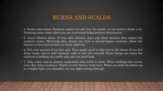 BURNS AND SCALDS
• 4. Drink extra water. Sunburn makes you get very dry inside, so you need to drink a lot.
Drinking extra water when you are sunburned helps prevent dehydration.
• 5. Leave blisters alone. If your skin blisters, don't pop them because that makes the
sunburn worse. Blistering skin means you have a second-degree sunburn. Allow the
blisters to heal and protect you from infection.
• 6. Tell your parents if you feel sick. They might need to take you to the doctor if you feel
dizzy, weak, sick to your stomach, cold, or just not yourself. Those things can mean the
sunburn is making you really sick and you need help.
• 7. Take extra care to protect sunburned skin while it heals. Wear clothing that covers
your skin when outdoors. Tightly-woven fabrics work best. When you hold the fabric up
to a bright light, you shouldn't see any light coming through.
 